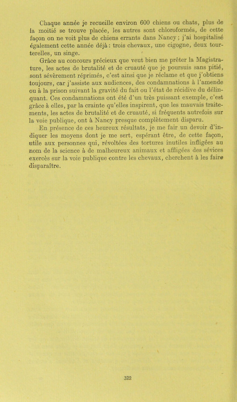 Chaque annee je recueille environ 600 chiens ou chats, plus de la moitie se trouve placee, les autres sont chloroforrn^s, de c-ette fatjon on ne voit plus de chiens errants dans Nancy; j’ai hospitalise 4galement cette ann^e d^ja: trois chevaux, une cigogne, deux tour- terelles, un singe. Grace au concours precieux que veut bien me preter la Magistra- ture, les actes de brutality et de cruaute que je poursuis sans pitie, sont severement reprimes, c’est ainsi que je reclame et que j’obtiens toujours, car j’assiste aux audiences, des condamnations a l’amende ou a la prison suivant la gravite du fait ou l’etat de recidive du delin- quant. Ces condamnations ont ete d’un tres puissant exemple, c’est grace a elles, par la crainte qu’elles inspirent, que les mauvais traite- ments, les actes de brutalite et de cruaute, si frequents autrefois sur la voie publique, ont a Nancy presque completement disparu. En presence de ces heureux resultats, je me fair un devoir d’in- diquer les moyens dont je me sert, esperant etre, de cette facon, utile aux personnes qui, revoltees des tortures inutiles infligees au nom de la science a de malheureux animaux et affligees des sevices exerces sur la voie publique contre les chevaux, cbercbent a les faire disparaitre.