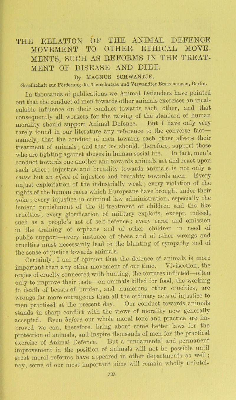 THE RELATION OF THE ANIMAL DEFENCE MOVEMENT TO OTHER ETHICAL MOVE- MENTS, SUCH AS REFORMS IN THE TREAT- MENT OF DISEASE AND DIET. By MAGNUS SCHWANTJE, Gesellechaft zur Forderung des Tierschutzes und Verwandter Bestrebungen, Berlin. In thousands of publications we Animal Defenders have pointed out that the conduct of men towards other animals exercises an incal- culable influence on their conduct towards each other, and that consequently all workers for the raising of the standard of human morality should support Animal Defence. But I have only very rarely found in our literature any reference to the converse fact— namely, that the conduct of men towards each other affects their treatment of animals; and that we should, therefore, support those who are fighting against abuses in human social life. In fact, men’s conduct towards one another and towards animals act and react upon each other; injustice and brutality towards animals is not only a cause but an effect of injustice and brutality towards men. Every unjust exploitation of the industrially weak; every violation of the rights of the human I'aces which Europeans have brought under their yoke; every injustice in criminal law administration, especially the lenient punishment of the ill-treatment of children and the like cruelties; every glorification of military exploits, except, indeed, such as a people’s act of self-defence; every error and omission in the training of orphans and of other children in need of public support—every instance of these and of other wrongs and cruelties must necessarily lead to the blunting of sympathy and of the sense of justice towards animals. Certainly, I am of opinion that the defence of animals is more important than any other movement of our time. Vivisection, the orgies of cruelty connected with hunting, the tortures inflicted often only to improve their taste—on animals killed for food, the working to death of beasts of burden, and numerous other cruelties, are wrongs far more outrageous than all the ordinary acts of injustice to men practised at the present day. Our conduct towards animals stands in sharp conflict with the views of morality now generally accepted. Even before our whole moral tone and practice are im- proved we can, therefore, bring about some better laws for the protection of animals, and inspire thousands of men for the practical exercise of Animal Defence. But a fundamental and permanent improvement in the position of animals will not be possible until great moral reforms have appeared in other departments as well; nay, some of our most important aims will remain wholly unintel-