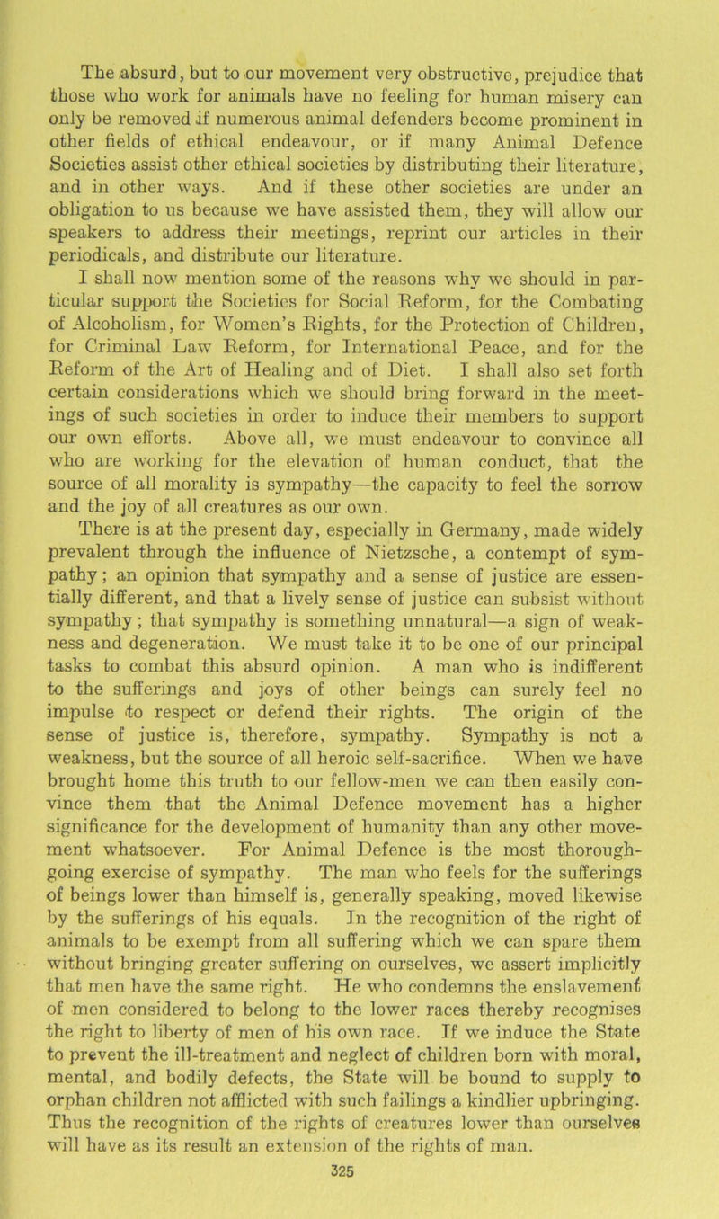 The absurd, but to our movement very obstructive, prejudice that those who work for animals have no feeling for human misery can only be removed if numerous animal defenders become prominent in other fields of ethical endeavour, or if many Animal Defence Societies assist other ethical societies by distributing their literature, and in other ways. And if these other societies are under an obligation to us because we have assisted them, they will allow our speakers to address their meetings, reprint our articles in their periodicals, and distribute our literature. I shall now mention some of the reasons why we should in par- ticular support the Societies for Social Reform, for the Combating of Alcoholism, for Women’s Rights, for the Protection of Children, for Criminal Law Reform, for International Peace, and for the Reform of the Art of Healing and of Diet. I shall also set forth certain considerations which we should bring forward in the meet- ings of such societies in order to induce their members to support our own efforts. Above all, we must endeavour to convince all who are working for the elevation of human conduct, that the source of all morality is sympathy—the capacity to feel the sorrow and the joy of all creatures as our own. There is at the present day, especially in Germany, made widely prevalent through the influence of Nietzsche, a contempt of sym- pathy ; an opinion that sympathy and a sense of justice are essen- tially different, and that a lively sense of justice can subsist without sympathy; that sympathy is something unnatural—a sign of weak- ness and degeneration. We must take it to be one of our principal tasks to combat this absurd opinion. A man who is indifferent to the sufferings and joys of other beings can surely feel no impulse to respect or defend their rights. The origin of the sense of justice is, therefore, sympathy. Sympathy is not a weakness, but the source of all heroic self-sacrifice. When we have brought home this truth to our fellow-men we can then easily con- vince them that the Animal Defence movement has a higher significance for the development of humanity than any other move- ment whatsoever. For Animal Defence is the most thorough- going exercise of sympathy. The man who feels for the sufferings of beings lowTer than himself is, generally speaking, moved likewise by the sufferings of his equals. Jn the recognition of the right of animals to be exempt from all suffering which we can spare them without bringing greater suffering on ourselves, we assert implicitly that men have the same right. He wdio condemns the enslavement of men considered to belong to the lower races thereby recognises the right to liberty of men of his own race. If we induce the State to prevent the ill-treatment and neglect of children born with moral, mental, and bodily defects, the State will be bound to supply to orphan children not afflicted with such failings a kindlier upbringing. Thus the recognition of the rights of creatures lower than ourselves will have as its result an extension of the rights of man.