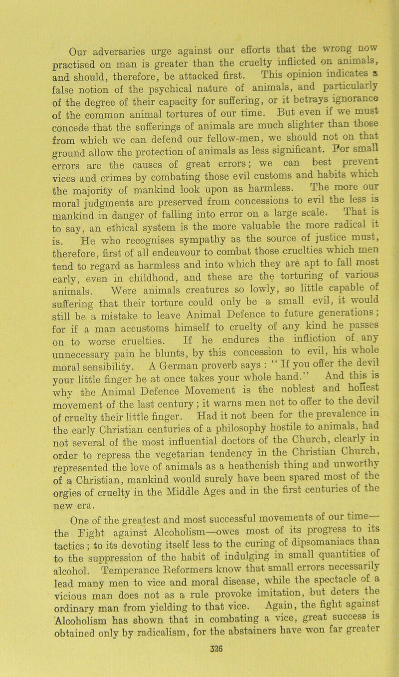 Our adversaries urge against our efforts that the wrong now practised on man is greater than the cruelty inflicted on animals, and should, therefore, be attacked first. T his opinion indicates a false notion of the psychical nature of animals, and particularly of the degree of their capacity for suffering, or it betrays ignorance of the common animal tortures of our time. But even if we must concede that the sufferings of animals are much slighter than those from which we can defend our fellow-men, we should not on that ground allow the protection of animals as less significant. Por small errors are the causes of great errors; we can best prevent vices and crimes by combating those evil customs and habits w hich the majority of mankind look upon as harmless. The more our moral judgments are preserved from concessions to evil the less is mankind in danger of falling into error on a large scale, to say, an ethical system is the more valuable the more radical it is. He who recognises sympathy as the source of justice must, therefore, first of all endeavour to combat those cruelties which men tend to regard as harmless and into which they are apt to fall most early, even in childhood, and these are the torturing of various animals. Were animals creatures so lowly, so little capable of suffering that their torture could only be a small evil, it would still be a mistake to leave Animal Defence to future generations, for if .a man accustoms himself to cruelty of any kind he passes on to worse cruelties. If he endures the infliction of any unnecessary pain he blunts, by this concession to evil, his whole moral sensibility. A German proverb says : “ If you offer the devil your little finger he at once takes your -whole hand.” And this is why the Animal Defence Movement is the noblest and holiest movement of the last century ; it warns men not to offer to the devil of cruelty their little finger. Had it not been for the prevalence in the early Christian centuries of a philosophy hostile to animals, had not several of the most influential doctors of the Church, cleaily7 in order to repress the vegetarian tendency in the Christian Church, represented the love of animals as a heathenish thing and unworthy of a Christian, mankind would surely have been spared most of the orgies of cruelty in the Middle Ages and in the first centuries of the new era. One of the greatest and most successful movements of our time the Tight against Alcoholism—owes most of its progress to its tactics; to its devoting itself less to the curing of dipsomaniacs than to the suppression of the habit of indulging in small quantities of alcohol. Temperance Reformers know that small errors necessarily7 lead many men to vice and moral disease, while the spectacle of a vicious man does not as a rule provoke imitation, but deteis the ordinary man from yielding to that vice. Again, the fight against Alcoholism has shown that in combating a vice, great success is obtained only by radicalism, for the abstainers have won far greater