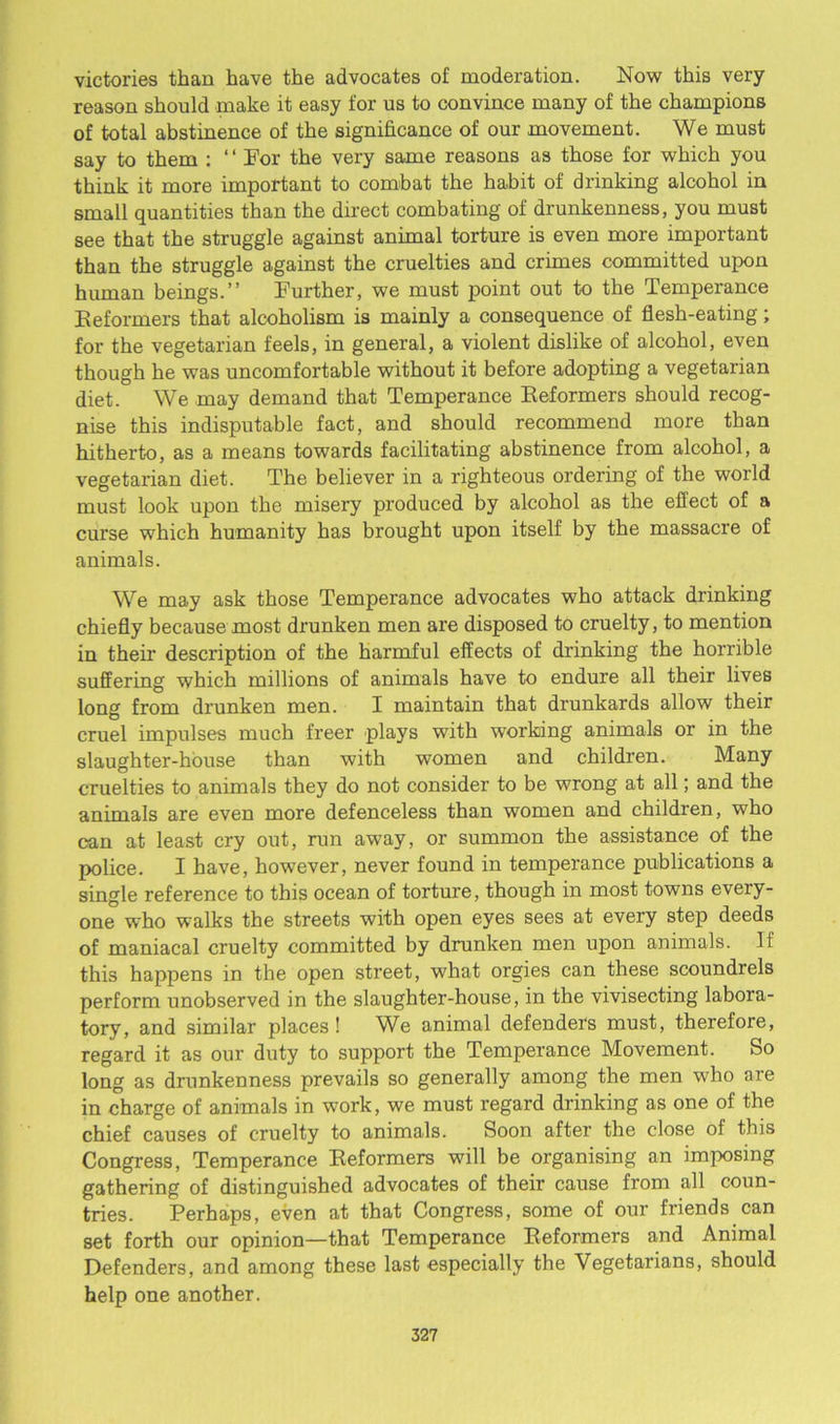 victories than have the advocates of moderation. Now this very reason should make it easy for us to convince many of the champions of total abstinence of the significance of our movement. We must say to them : ‘ ‘ For the very same reasons as those for which you think it more important to combat the habit of drinking alcohol in small quantities than the direct combating of drunkenness, you must see that the struggle against animal torture is even more important than the struggle against the cruelties and crimes committed upon human beings.” Further, we must point out to the Temperance Reformers that alcoholism is mainly a consequence of flesh-eating; for the vegetarian feels, in general, a violent dislike of alcohol, even though he was uncomfortable without it before adopting a vegetarian diet. We may demand that Temperance Reformers should recog- nise this indisputable fact, and should recommend more than hitherto, as a means towards facilitating abstinence from alcohol, a vegetarian diet. The believer in a righteous ordering of the world must look upon the misery produced by alcohol as the effect of a curse which humanity has brought upon itself by the massacre of animals. We may ask those Temperance advocates who attack drinking chiefly because most drunken men are disposed to cruelty, to mention in their description of the harmful effects of drinking the horrible suffering which millions of animals have to endure all their lives long from drunken men. I maintain that drunkards allow their cruel impulses much freer plays with working animals or in the slaughter-house than with women and children. Many cruelties to animals they do not consider to be wrong at all; and the animals are even more defenceless than women and children, who can at least cry out, run away, or summon the assistance of the police. I have, however, never found in temperance publications a single reference to this ocean of torture, though in most towns every- one who walks the streets with open eyes sees at every step deeds of maniacal cruelty committed by drunken men upon animals. If this happens in the open street, what orgies can these scoundrels perform unobserved in the slaughter-house, in the vivisecting labora- tory, and similar places! We animal defenders must, therefore, regard it as our duty to support the Temperance Movement. So long as drunkenness prevails so generally among the men who are in charge of animals in work, we must regard drinking as one of the chief causes of cruelty to animals. Soon after the close of this Congress, Temperance Reformers will be organising an imposing gathering of distinguished advocates of their cause from all coun- tries. Perhaps, even at that Congress, some of our friends can set forth our opinion—that Temperance Reformers and Animal Defenders, and among these last especially the Vegetarians, should help one another.