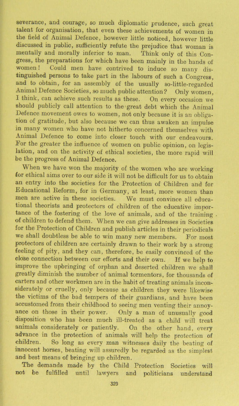 severance, and courage, so much diplomatic prudence, such great talent for organisation, that even these achievements of women in the field of Animal Defence, however little noticed, however little discussed in public, sufficiently refute the prejudice that woman is mentally and morally inferior to man. Think only of this Con- gress, the preparations for which have been mainly in the hands of women! Could men have contrived to induce so many dis- tinguished persons to take part in the labours of such a Congress, and to obtain, for an assembly of the usually so-little-regarded Animal Defence Societies, so much public attention? Only women, I think, can achieve such results as these. On every occasion we should publicly call attention to the'great debt which the Animal Defence movement owes to women, not only because it is an obliga- tion of gratitude, but also because we can thus awaken an impulse in many women who have not hitherto concerned themselves with Animal Defence to come into closer touch with our endeavours. Dor the greater the influence of women on public opinion, on legis- lation, and on the activity of ethical societies, the more rapid will be the progress of Animal Defence. When we have won the majority of the women who are working for ethical aims over to our side it will not be difficult for us to obtain an entry into the societies for the Protection of Children and for Educational Reform, for in Germany, at least, more women than men are active in these societies. We must convince all educa- tional theorists and protectors of children of the educative impor- tance of the fostering of the love of animals, and of the training . of children to defend them. When we can give addresses in Societies for the Protection of Children and publish articles in their periodicals we shall doubtless be able to win many new members. For most protectors of children are certainly drawn to their work by a strong- feeling of pity, and they can, therefore, be easily convinced of the close connection between our efforts and their own. If we help to improve the upbringing of orphan and deserted children we shall greatly diminish the number of animal tormentors, for thousands of carters and other workmen are in the habit of treating animals incon- siderately or cruelly, only because as children they wrere likewise the victims of the bad tempers of their guardians, and have been accustomed from their childhood to seeing men venting their annoy- ance on those in their power. Only a man of unusually good disposition who has been much ill-trea.ted as a child will treat animals considerately or patiently. On the other hand, every advance in the protection of animals will help the protection of children. So long as every man witnesses daily the beating of innocent horses, beating will assuredly be regarded as the simplest and best means of bringing up children. The demands made by the Child Protection Societies will not be fulfilled until lawyers and politicians understand
