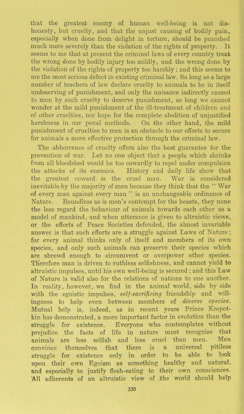 that the greatest enemy of human well-being is not dis- honesty, but cruelty, and that the unjust causing of bodily pain, especially when done from delight in torture, should be punished much more severely than the violation of the rights of property. It seems to me that at present the criminal laws of every country treat the wrong done by bodily injury too mildly, and the wrong done by the violation of the rights of property too harshly ; and this seems to me the most serious defect in existing criminal law. So long as a large number of teachers of law declare cruelty to animals to be in itself undeserving of punishment, and only the nuisance indirectly caused to men by such cruelty to deserve punishment, so long we cannot wonder at the mild punishment of the ill-treatment of children and of other cruelties, nor hope for the complete abolition of unjustified harshness in our penal methods. On the other hand, the mild punishment of cruelties to men is an obstacle to our efforts to secure for animals a more effective protection through the criminal law. The abhorrence of cruelty offers also the best guarantee for the prevention of war. Let no one object that a people which shrinks from all bloodshed would be too cowardly to repel under compulsion the attacks of its enemies. History and daily life show that the greatest coward is the cruel man. War is considered inevitable by the majority of men because they think that the “ War of every man against every man ” is an unchangeable ordinance of Nature. Boundless as is men’s contempt for the beasts, they none the less regard the behaviour of animals towards each other as a model of mankind, and when utterance is given to altruistic views, or the efforts of Peace Societies defended, the almost invariable answer is that such efforts are a struggle against Laws of Nature; for every animal thinks only of itself and members of its own species, and only such animals can preserve their species which are shrewd enough to circumvent or overpower other species. Therefore man is driven to ruthless selfishness, and cannot yield to altruistic impulses, until his own well-being is secured ; and this Law of Nature is valid also for the relations of nations to one another. In reality, however, we find in the animal world, side by side with the egoistic impulses, self-sacrificing friendship and will- ingness to help even between members of diverse species. Mutual help is, indeed, as in recent years Prince Kropot- kin has demonstrated, a more important factor in evolution than the struggle for existence. Everyone who contemplates without prejudice the facts of life in nature must recognise that animals are less selfish and less cruel than men. Men convince themselves that there is a universal pitiless struggle for existence only in order to be able to look upon their own Egoism as something healthy and natural, and especially to justify flesh-eating to their own consciences. 'All adherents of an altruistic view of the world should help