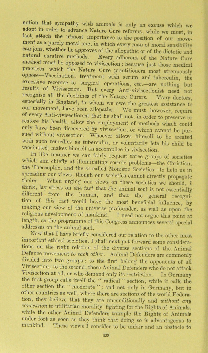notion that sympathy with animals is only an excuse which we adopt in order to advance Nature Cure reforms, wrhile we must, in fact, attach the utmost importance to the position of our move- ment as a purely moral one, in which every man of moral sensibility can join, whether he approves of the allopathic or of the dietetic and natural curative methods. Every adherent of the Nature Cure method must be opposed to vivisection; because just those medical practices which the Nature Cure practitioners most strenuously oppose Vaccination, treatment w7ith serum and tuberculin, the excessive recourse to surgical operations, etc.-are nothing but results of Vivisection. But every Anti-vivisectionist need not recognise all the doctrines of the Nature Curers. Many doctors, especially in England, to whom we owe the greatest assistance to oui movement, have been allopaths. We must, howrever, require of every Anti-vivisectionist that he shall not, in order to preserve or restore his health, allow the employment of methods which could only have been discovered by vivisection, or which cannot be pur- sued without vivisection. Whoever allows himself to be treated with such remedies as tuberculin, or voluntarily lets his child be vaccinated, makes himself an accomplice in vivisection. In like manner we can fairly request three groups of societies which aim chiefly at illuminating cosmic problems—the Christian, the Theosophic, and the so-called Monistic Societies—to help us in spieading oui views, though our societies cannot directly propagate theirs. When urging our views on these societies we should, I think, lay stress on the fact that the animal soul is not essentially different from the human, and that the general recogni- tion of this fact would have the most beneficial influence, by making our view of the universe profounder, as well as upon the leligious development of mankind. I need not argue this point at length, as the programme of this Congress announces several special addresses on the animal soul. h. ow that I have briefly considered our relation to the other most important ethical societies, I shall next put forward some considera- tions on the right relation of the diverse sections of the Animal Defence movement to each other. Animal Defenders are commonly divided into two groups : to the first belong the opponents of all Vivisection ; to the second, those Animal Defenders who do not attack Vivisection at all, or who demand only its restriction. In Germany the first group calls itself the “ radical” section, while it calls the other section the ‘‘ moderate ” ; and not only in Germany, but in other countries as well, where there are sections of the world Federa- tion, they believe that they are unconditional!}7 and without any concession to utilitarian morality fighting for the Bights of Animals, while the other Animal Defenders trample the Bights of Animals undei foot as soon as they think that doing so is advantageous to mankind. These views I consider to be unfair and an obstacle to