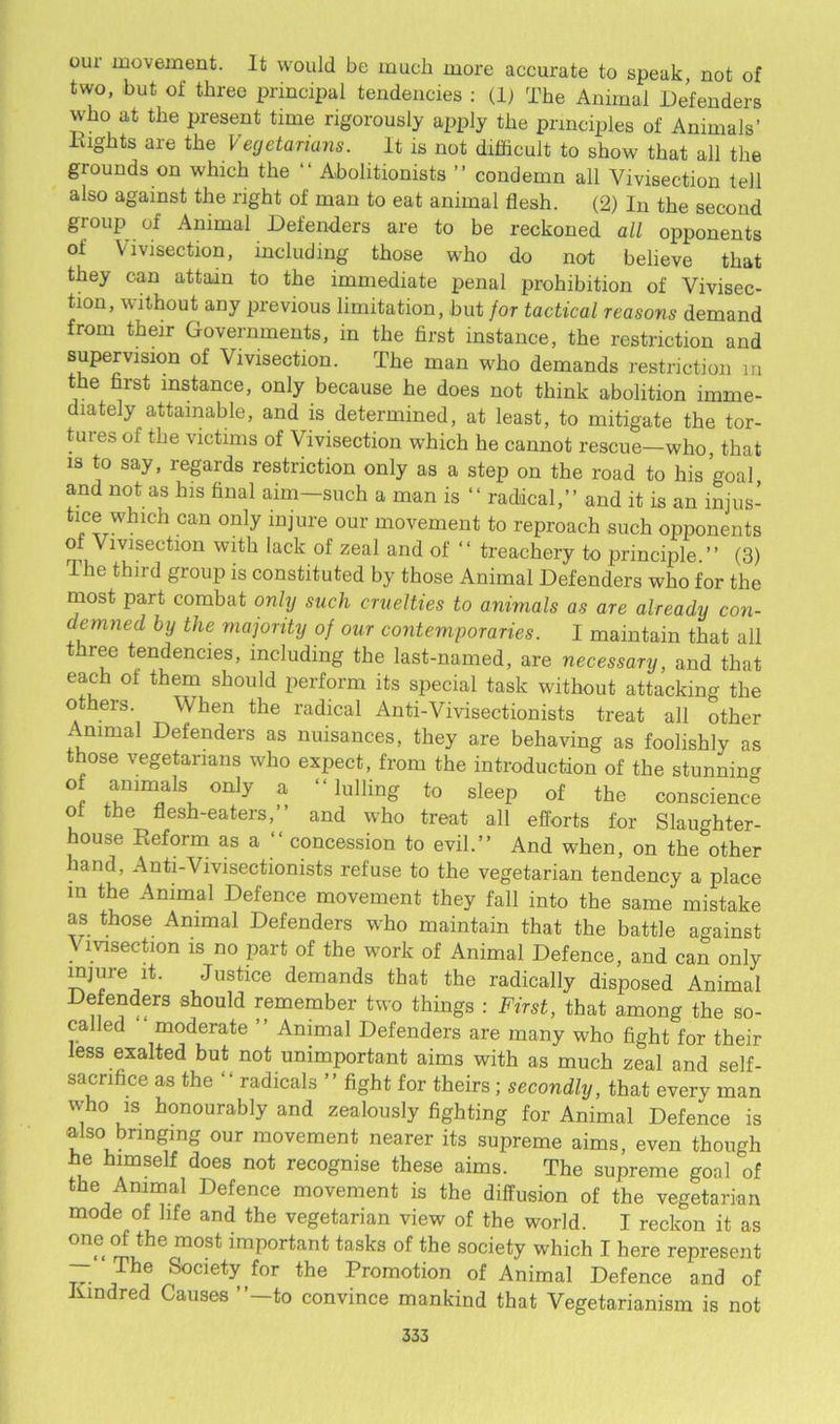 our movement. It would be much more accurate to speak, not of two, but of three principal tendencies : (1; The Animal Defenders who at the present time rigorously apply the principles of Animals’ Eights are the Vegetarians. It is not difficult to show that all the grounds on which the “ Abolitionists ” condemn all Vivisection tell also against the right of man to eat animal flesh. (2) In the second group of Animal Defenders are to be reckoned all opponents of Vivisection, including those who do not believe that they can attain to the immediate penal prohibition of Vivisec- tion, without any previous limitation, but for tactical reasons demand from their Governments, in the first instance, the restriction and supervision of Vivisection. The man who demands restriction m the first instance, only because he does not think abolition imme- diately attainable, and is determined, at least, to mitigate the tor- tuies of the victims of Vivisection which he cannot rescue—who that is to say, regards restriction only as a step on the road to his goal and not as his final aim-such a man is “ radical,” and it is an injus- tice which can only injure our movement to reproach such opponents of Vivisection with lack of zeal and of “ treachery to principle.” (3) The third group is constituted by those Animal Defenders who for the most part combat only such cruelties to animals as are already con- demned by the majority of our contemporaries. I maintain that all three tendencies, including the last-named, are necessary, and that each of them should perform its special task without attacking the others. When the radical Anti-Vivisectionists treat all other Animal Defenders as nuisances, they are behaving as foolishly as those vegetarians who expect, from the introduction of the stunning of animals only a “ lulling to sleep of the conscience ol the flesh-eaters,” and who treat all efforts for Slaughter- house Reform as a “ concession to evil.” And when, on the other hand, Anti-Vivisectionists refuse to the vegetarian tendency a place in the Animal Defence movement they fall into the same mistake as those Animal Defenders who maintain that the battle against \ msection is no part of the work of Animal Defence, and can only injure it. Justice demands that the radically disposed Animal Defenders should remember two things : First, that among the so- called moderate ” Animal Defenders are many who fight for their less exalted but not unimportant aims with as much zeal and self- sacrifice as the “radicals ” fight for theirs; secondly, that every man who is honourably and zealously fighting for Animal Defence is also bringing our movement nearer its supreme aims, even though he himself does not recognise these aims. The supreme goal of the Animal Defence movement is the diffusion of the vegetarian mode of life and the vegetarian view of the world. I reckon it as one of the most important tasks of the society which I here represent — The Society for the Promotion of Animal Defence and of hundred Causes ”—to convince mankind that Vegetarianism is not