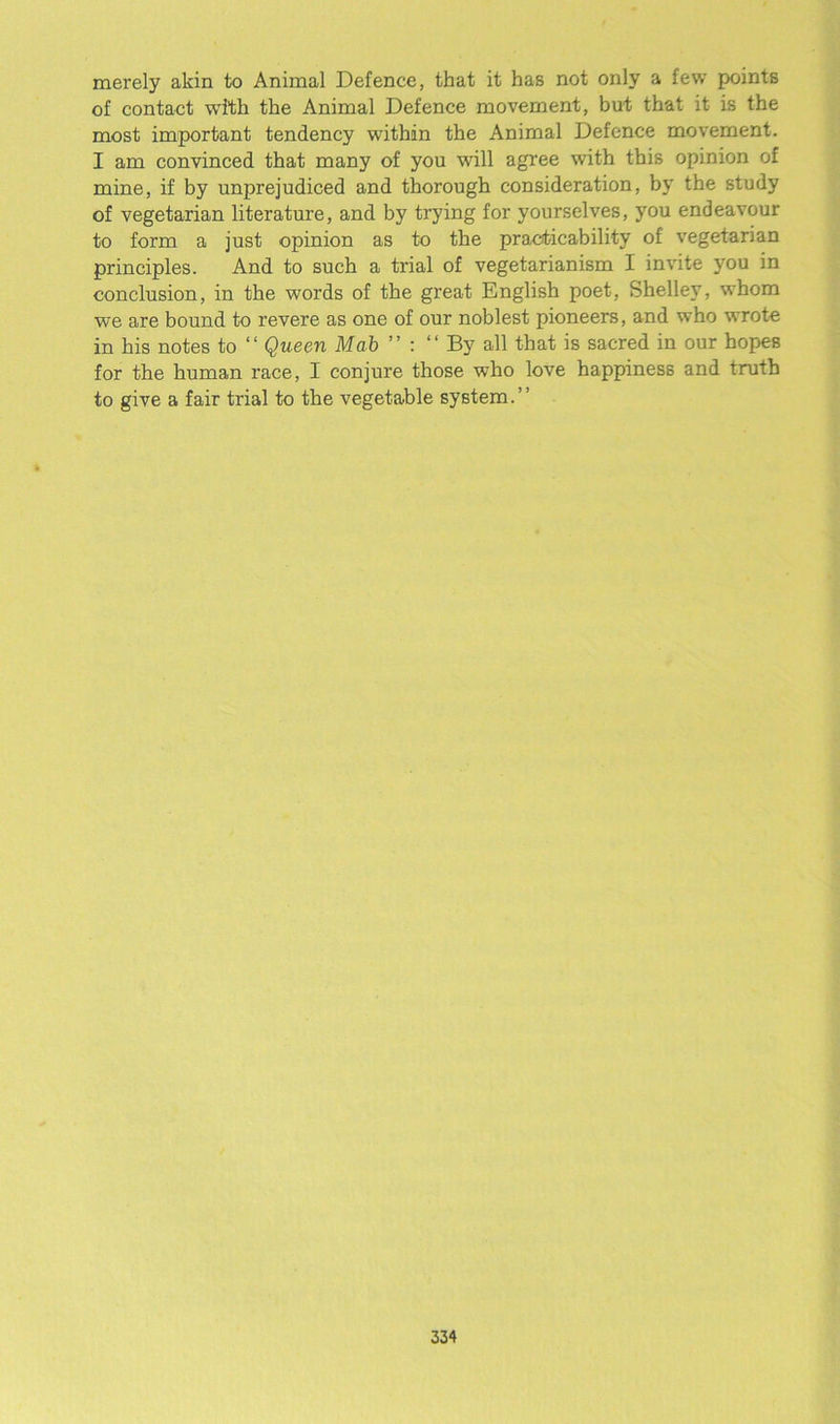 merely akin to Animal Defence, that it has not only a few points of contact with the Animal Defence movement, but that it is the most important tendency within the Animal Defence movement. I am convinced that many of you will agree with this opinion of mine, if by unprejudiced and thorough consideration, by the study of vegetarian literature, and by trying for yourselves, you endeavour to form a just opinion as to the practicability of vegetarian principles. And to such a trial of vegetarianism I invite you in conclusion, in the words of the great English poet, Shelley, whom we are bound to revere as one of our noblest pioneers, and who wrote in his notes to “ Queen Mab ” : “By all that is sacred in our hopes for the human race, I conjure those who love happiness and truth to give a fair trial to the vegetable system.”