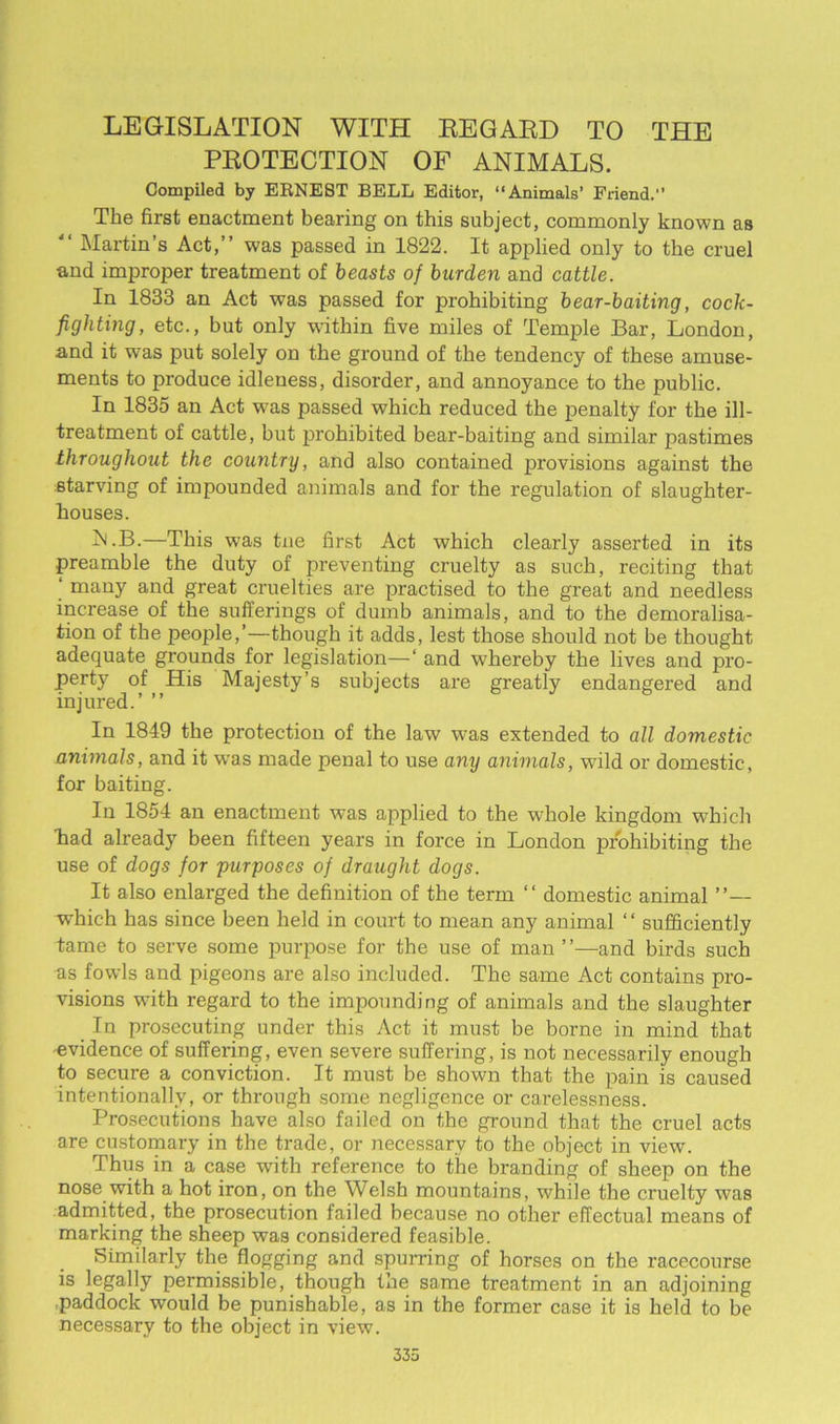 LEGISLATION WITH REGARD TO THE PROTECTION OF ANIMALS. Compiled by ERNEST BELL Editor, “Animals’ Friend. The first enactment bearing on this subject, commonly known as  Martin’s Act,” was passed in 1822. It applied only to the cruel and improper treatment of beasts of burden and cattle. In 1833 an Act was passed for prohibiting bear-baiting, cock- fighting, etc., but only within five miles of Temple Bar, London, and it was put solely on the ground of the tendency of these amuse- ments to produce idleness, disorder, and annoyance to the public. In 1835 an Act w^as passed which reduced the penalty for the ill- treatment of cattle, but prohibited bear-baiting and similar pastimes throughout the country, and also contained provisions against the starving of impounded animals and for the regulation of slaughter- houses. Al.B.—This wTas tne first Act which clearly asserted in its preamble the duty of preventing cruelty as such, reciting that ‘ many and great cruelties are practised to the great and needless increase of the sufferings of dumb animals, and to the demoralisa- tion of the people,’—though it adds, lest those should not be thought adequate grounds for legislation—‘ and whereby the lives and pro- perty of His Majesty’s subjects are greatly endangered and injured.’ ” In 1849 the protection of the law was extended to all domestic animals, and it was made penal to use any animals, wild or domestic, for baiting. In 1854 an enactment was applied to the whole kingdom which ■had already been fifteen years in force in London prohibiting the use of dogs for purposes of draught dogs. It also enlarged the definition of the term “ domestic animal ”— which has since been held in court to mean any animal “ sufficiently tame to serve some purpose for the use of man ’ ’—and birds such as fowls and pigeons are also included. The same Act contains pro- visions with regard to the impounding of animals and the slaughter In prosecuting under this Act it must be borne in mind that evidence of suffering, even severe suffering, is not necessarily enough to secure a conviction. It must be shown that the pain is caused intentionally, or through some negligence or carelessness. Prosecutions have also failed on the ground that the cruel acts are customary in the trade, or necessary to the object in view. Thus in a case with reference to the branding of sheep on the nose with a hot iron, on the Welsh mountains, while the cruelty was admitted, the prosecution failed because no other effectual means of marking the sheep was considered feasible. Similarly the flogging and spurring of horses on the racecourse is legally permissible, though the same treatment in an adjoining paddock would be punishable, as in the former case it is held to be necessary to the object in view.
