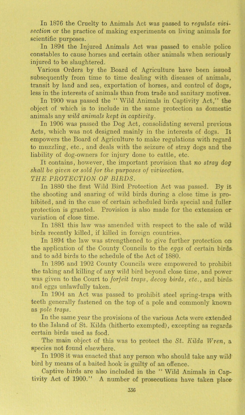 In 1876 the Cruelty to Animals Act was passed to regulate vivi- section or the practice of making experiments on living animals for scientific purposes. In 1894 the Injured Animals Act was passed to enable police constables to cause horses and certain other animals when seriously injured to be slaughtered. Various Orders by the Board of Agriculture have been issued subsequently from time to time dealing with diseases of animals, transit by land and sea, exportation of horses, and control of dogs, less in the interests of animals than from trade and sanitary motives. In 1900 was passed the “ Wild Animals in Captivity Act,” the object of which is to include in the same protection as domestic animals any wild animals kept in captivity. In 1906 was passed the Dog Act, consolidating several previous Acts, which was not designed mainly in the interests of dogs. It empowers the Board of Agriculture to make regulations with regard to muzzling, etc., and deals with the seizure of stray dogs and the liability of dog-owners for injury done to cattle, etc. It contains, however, the important provision that no stray dog shall be given or sold for the purposes of vivisection. THE PROTECTION OF BIRDS. In 1880 the first Wild Bird Protection Act was passed. By it the shooting and snaring of wild birds during a close time is pro- hibited, and in the case of certain scheduled birds special and fuller protection is granted. Provision is also made for the extension or variation of close time. In 1881 this law was amended with respect to the sale of wild birds recently killed, if killed in foreign countries. In 1894 the law was strengthened to give further protection on the application of the County Councils to the eggs of certain birds and to add birds to the schedule of the Act of 1880. In 1896 and 1902 County Councils were empowered to prohibit the taking and killing of any wild bird beyond close time, and power was given to the Court to forfeit traps, decoy birds, etc., and birds- and eggs unlawfully taken. In 1904 an Act was passed to prohibit steel spring-traps with teeth generally fastened on the top of a pole and commonly known as pole traps. In the same year the provisions of the various Acts were extended to the Island of St. Kilda (hitherto exempted), excepting as regards certain birds used as food. The main object of this was to protect the St. Kilda Wren, a species not found elsewhere. In 1908 it was enacted that any person who should take any wild bird by means of a baited hook is guilty of an offence. Captive birds are also included in the “ Wild Animals in Cap- tivity Act of 1900.” A number of prosecutions have taken place