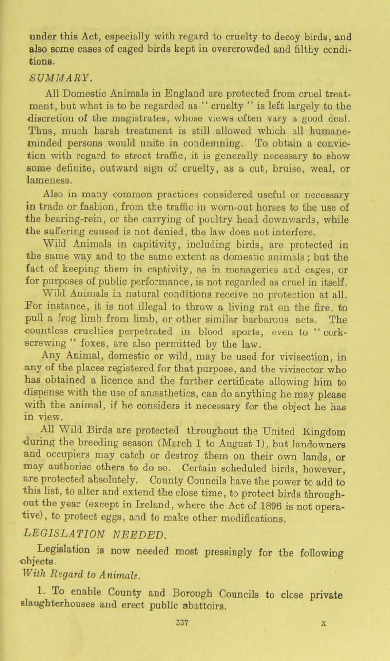 under this Act, especially with regard to cruelty to decoy birds, and also some cases of caged birds kept in overcrowded and filthy condi- tions. SUMMARY. All Domestic Animals in England are protected from cruel treat- ment, but what is to be regarded as “ cruelty ” is left largely to the discretion of the magistrates, whose views often vary a good deal. Thus, much harsh treatment is still allowed which all humane- minded persons would unite in condemning. To obtain a convic- tion with regard to street traffic, it is generally necessary to show some definite, outward sign of cruelty, as a cut, bruise, weal, or lameness. Also in many common practices considered useful or necessary in trade or fashion, from the traffic in worn-out horses to the use of the bearing-rein, or the carrying of poultry head downwards, while the suffering caused is not denied, the law does not interfere. Wild Animals in capitivity, including birds, are protected in the same way and to the same extent as domestic animals; but the fact of keeping them in captivity, as in menageries and cages, or for purposes of public performance, is not regarded as cruel in itself. Wild Animals in natural conditions receive no protection at all. Eor instance, it is not illegal to throw a living rat on the fire, to pull a frog limb from limb, or other similar barbarous acts. The •countless cruelties perpetrated in blood sports, even to “cork- screwing ’’ foxes, are also permitted by the law. Any Animal, domestic or wild, may be used for vivisection, in any of the places registered for that purpose, and the vivisector who has obtained a licence and the further certificate allowing him to dispense with the use of anaesthetics, can do anything he may please with the animal, if he considers it necessary for the object he has in view. All Wild Birds are protected throughout the United Kingdom •during the breeding season (March 1 to August 1), but landowners and occupiers may catch or destroy them on their own lands, or may authorise others to do so. Certain scheduled birds, however, are protected absolutely. County Councils have the power to add to this list, to alter and extend the close time, to protect birds through- out the year (except in Ireland, where the Act of 1896 is not opera- tive), to protect eggs, and to make other modifications. LEGISLATION NEEDED. Legislation is now needed most pressingly for the following ■objects. With Regard to Animals. 1. To enable County and Borough Councils to close private slaughterhouses and erect public abattoirs.