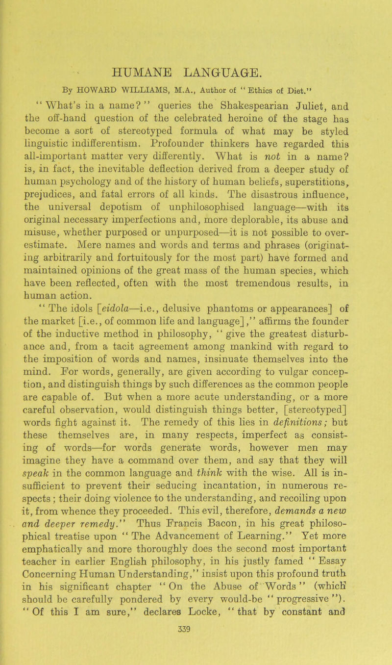 HUMANE LANGUAGE. By HOWABD WILLIAMS, M.A., Author of “Ethics of Diet.” “What’s in a name?’’ queries the Shakespearian Juliet, and the off-hand question of the celebrated heroine of the stage has become a sort of stereotyped formula of what may be styled linguistic indifferentism. Profounder thinkers have regarded this all-important matter very differently. What is not in a name? is, in fact, the inevitable deflection derived from a deeper study of human psychology and of the history of human beliefs, superstitions, prejudices, and fatal errors of all kinds. The disastrous influence, the universal depotism of unphilosophised language—with its original necessary imperfections and, more deplorable, its abuse and misuse, -whether purposed or unpurposed—it is not possible to over- estimate. Mere names and words and terms and phrases (originat- ing arbitrarily and fortuitously for the most part) have formed and maintained opinions of the great mass of the human species, which have been reflected, often with the most tremendous results, in human action. “ The idols \_eidola—i.e., delusive phantoms or appearances] of the market [i.e., of common life and language],” affirms the founder of the inductive method in philosophy, “ give the greatest disturb- ance and, from a tacit agreement among mankind with regard to the imposition of words and names, insinuate themselves into the mind. Por words, generally, are given according to vulgar concep- tion, and distinguish things by such differences as the common people are capable of. But when a more acute understanding, or a more careful observation, would distinguish things better, [stereotyped] words fight against it. The remedy of this lies in definitions; but these themselves are, in many respects, imperfect a3 consist- ing of words—for words generate words, however men may imagine they have a command over them, and say that they will speak in the common language and think with the wise. All is in- sufficient to prevent their seducing incantation, in numerous re- spects ; their doing violence to the understanding, and recoiling upon it, from whence they proceeded. This evil, therefore, demands a new and deeper remedy.” Thus Francis Bacon, in his great philoso- phical treatise upon “ The Advancement of Learning.’’ Yet more emphatically and more thoroughly does the second most important teacher in earlier English philosophy, in his justly famed “ Essay Concerning Human Understanding,’’ insist upon this profound truth in his significant chapter “ On the Abuse of Words ” (which' should be carefully pondered by every would-be “progressive”). “ Of this I am sure,” declares Locke, “ that by constant and