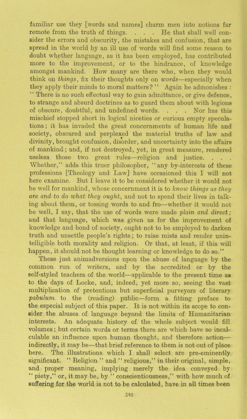 familiar use they [words and names] charm men into notions far remote from the truth of things. . . . He that shall well con- sider the errors and obscurity, the mistakes and confusion, that are spread in the world by an ill use of words will find some reason to doubt whether language, as it has been employed, has contributed more to the improvement, or to the hindrance, of knowledge amongst mankind. How many are there who, when they would think on things, fix their thoughts only on words—especially when they apply their minds to moral matters ? ’ ’ Again he admonishes : “ There is no such effectual way to gain admittance, or give defence, to strange and absurd doctrines as to guard them about with legions of obscure, doubtful, and undefined words. . . . Nor has this mischief stopped short in logical niceties or curious empty specula- tions ; it has invaded the great concernments of human life and society, obscured and perplexed the material truths of law and divinity, brought confusion, disorder, and uncertainty into the affairs of mankind; and, if not destroyed, yet, in great measure, rendered useless those two great rules—religion and justice. Whether,” adds this truer philosopher, ‘‘any by-interests of these professions [Theology and Law] have occasioned this I will not here examine. But I leave it to be considered whether it would not be well for mankind, whose concernment it is to know things as they are and to do what they ought, and not to spend their fives in talk- ing about them, or tossing words to and fro—whether it would not be well, I say, that the use of words were made plain and direct; and that language, which was given us for the improvement of knowledge and bond of society, ought not to be employed to darken truth and unsettle people’s rights; to raise mists and render unin- telligible both morality and religion. Or that, at least, if this will happen, it should not be thought learning or knowledge to do so.” These just animadversions upon the abuse of language by the common run of writers, and by the accredited or by the self-styled teachers of the world—applicable to the present time as to the days of Locke, and, indeed, yet more so, seeing the vast multiplication of pretentious but superficial purveyors of literary pabulum to the (reading) public—form a fitting preface to the especial subject of this paper. It is not within its scope to con- sider the abuses of language beyond the limits of Humanitarian interests. An adequate history of the whole subject would fill volumes; but certain words or terms there are which have so incal- culable an influence upon human thought, and therefore action— indirectly, it may be—that brief reference to them is not out of place here. The illustrations which I shall select are pre-eminently significant. “ Religion ” and “ religious,” in their original, simple, and proper meaning, implying merely the idea conveyed by “ piety,” or, it may be, by “ conscientiousness,” with how much of suffering for the world is not to be calculated, have in all times been