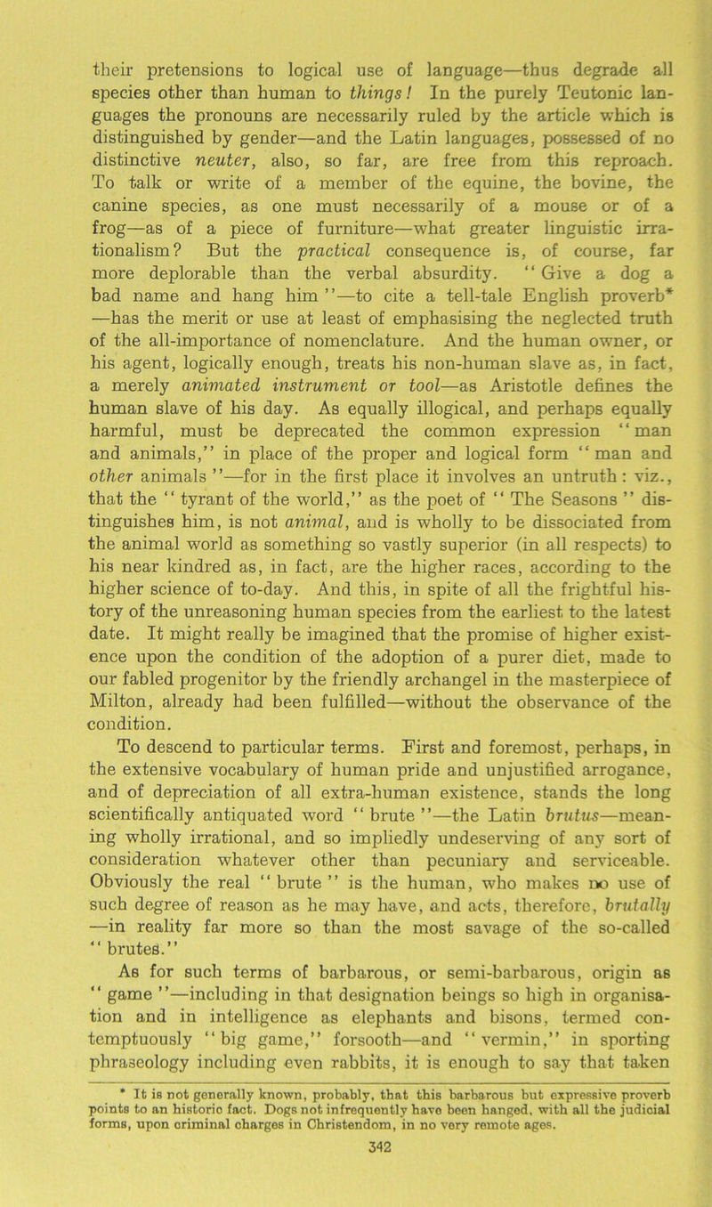 their pretensions to logical use of language—thus degrade all species other than human to things! In the purely Teutonic lan- guages the pronouns are necessarily ruled by the article which is distinguished by gender—and the Latin languages, possessed of no distinctive neuter, also, so far, are free from this reproach. To talk or write of a member of the equine, the bovine, the canine species, as one must necessarily of a mouse or of a frog—as of a piece of furniture—what greater linguistic irra- tionalism? But the practical consequence is, of course, far more deplorable than the verbal absurdity. “ Give a dog a bad name and hang him ”—to cite a tell-tale English proverb* —has the merit or use at least of emphasising the neglected truth of the all-importance of nomenclature. And the human owmer, or his agent, logically enough, treats his non-human slave as, in fact, a merely animated instrument or tool—as Aristotle defines the human slave of his day. As equally illogical, and perhaps equally harmful, must be deprecated the common expression “man and animals,” in place of the proper and logical form “man and other animals ”—for in the first place it involves an untruth : viz., that the “ tyrant of the world,” as the poet of “ The Seasons ” dis- tinguishes him, is not animal, and is wholly to be dissociated from the animal world as something so vastly superior (in all respects) to his near kindred as, in fact, are the higher races, according to the higher science of to-day. And this, in spite of all the frightful his- tory of the unreasoning human species from the earliest to the latest date. It might really be imagined that the promise of higher exist- ence upon the condition of the adoption of a purer diet, made to our fabled progenitor by the friendly archangel in the masterpiece of Milton, already had been fulfilled—without the observance of the condition. To descend to particular terms. Eirst and foremost, perhaps, in the extensive vocabulary of human pride and unjustified arrogance, and of depreciation of all extra-human existence, stands the long scientifically antiquated word “brute”—the Latin brutus—mean- ing wholly irrational, and so impliedly undeserving of any sort of consideration whatever other than pecuniary and serviceable. Obviously the real “ brute ” is the human, who makes no use of such degree of reason as he may have, and acts, therefore, brutally —in reality far more so than the most savage of the so-called “ brutes.” As for such terms of barbarous, or semi-barbarous, origin as “ game ”—including in that designation beings so high in organisa- tion and in intelligence as elephants and bisons, termed con- temptuously “big game,” forsooth—and “vermin,” in sporting phraseology including even rabbits, it is enough to say that taken * It is not generally known, probably, that this barbarous but expressive proverb points to an historio fact. Dogs not infrequently havo been hanged, with all the judicial forms, upon criminal charges in Christendom, in no very remote ages.