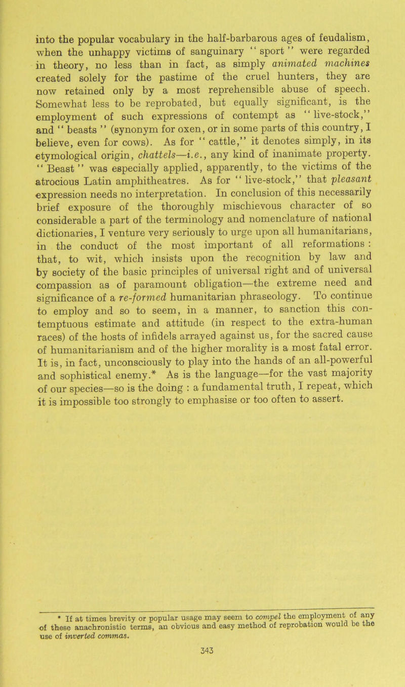 into the popular vocabulary in the half-barbarous ages of feudalism, when the unhappy victims of sanguinary “ sport” were regarded in theory, no less than in fact, as simply animated machines created solely for the pastime of the cruel hunters, they are now retained only by a most reprehensible abuse of speech. Somewhat less to be reprobated, but equally significant, is the employment of such expressions of contempt as ‘‘ live-stock, and ‘ ‘ beasts ’ ’ (synonym for oxen, or in some parts of this country, I believe, even for cows). As for “ cattle,” it denotes simply, in its etymological origin, chattels—i.e., any kind of inanimate property. “ Beast ” was especially applied, apparently, to the victims of the atrocious Latin amphitheatres. As for “ live-stock,” that pleasant expression needs no interpretation. In conclusion of this necessarily brief exposure of the thoroughly mischievous character of so considerable a part of the terminology and nomenclature of national dictionaries, I venture very seriously to urge upon all humanitarians, in the conduct of the most important of all reformations : that, to wit, which insists upon the recognition by law and by society of the basic principles of universal right and of universal compassion as of paramount obligation—the extreme need and significance of a re-formed humanitarian phraseology. To continue to employ and so to seem, in a manner, to sanction this con- temptuous estimate and attitude (in respect to the extra-human races) of the hosts of infidels arrayed against us, for the sacred cause of humanitarianism and of the higher morality is a most fatal error. It is, in fact, unconsciously to play into the hands of an all-powerful and sophistical enemy.* As is the language—for the vast majority of our species—so is the doing : a fundamental truth, I repeat, which it is impossible too strongly to emphasise or too often to assert. * If at times brevity or popular usage may seem to compel the employment of any of these anachronistic terms, an obvious and easy method of reprobation would be the use of inverted commas.