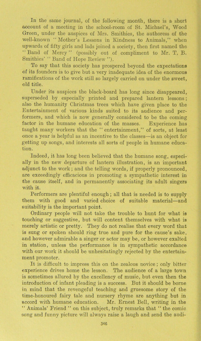 In the same journal, of the following month, there is a short account of a meeting in the school-room of St. Michael’s, Wood Green, under the auspices of Mrs. Smithies, the authoress of the well-known “ Mother’s Lessons in Kindness to Animals,” when upwards of fifty girls and lads joined a society, then first named the “Band of Mercy” (possibly out of compliment to Mr. T, B. Smithies’ “ Band of Hope Review ”). To say that this society has prospered beyond the expectations of its founders is to give but a very inadequate idea of the enormous ramifications of the work still so largely carried on under the sweet, old title. Under its auspices the black-board has long since disappeared, superseded by especially printed and prepared lantern lessons; also the humanity Christmas trees which have given place to the Entertainment of various kinds suited to its audience and per- formers, and which is now generally considered to be the coming factor in the humane education of the masses. Experience has taught many workers that the ‘‘ entertainment,” of sorts, at least once a year is helpful as an incentive to the classes—is an object for getting up songs, and interests all sorts of people in humane educa- tion. Indeed, it has long been believed that the humane song, especi- ally in the new departure of lantern illustration, is an important adjunct to the work; and the telling words, if properly pronounced, are exceedingly efficacious in promoting a sympathetic interest in the cause itself, and in permanently associating its adult singers with it. Performers are plentiful enough; all that is needed is to supply them with good and varied choice of suitable material—and suitability is the important point. Ordinary people will not take the trouble to hunt for what is touching or suggestive, but will content themselves with what is merely artistic or pretty. They do not realise that every word that is sung or spoken should ring true and pure for the cause’s sake, and however admirable a singer or actor may be, or however exalted in station, unless the performance is in sympathetic accordance with our work it should be unhesitatingly rejected by the entertain- ment promoter. It is difficult to impress this on the zealous uovice; only bitter experience drives home the lesson. The audience of a large town is sometimes allured by the excellency of music, but even then the introduction of infant pleading is a success. But it should be borne in mind that the revengeful teaching and gruesome story of the time-honoured fairy tale and nursery rhyme are anything but in accord with humane education. Mr. Ernest Bell, writing in the “ Animals’ Friend ” on this subject, truly remarks that “ the comic song and funny picture will always raise a laugh and send the audi-