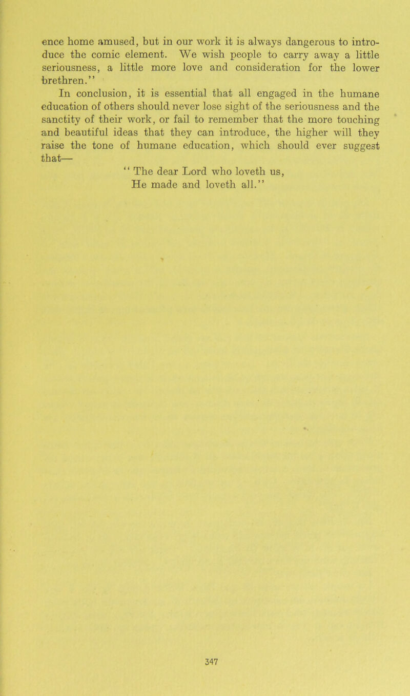 ence home amused, but in our work it is always dangerous to intro- duce the comic element. We wish people to carry away a little seriousness, a little more love and consideration for the lower brethren.” In conclusion, it is essential that all engaged in the humane education of others should never lose sight of the seriousness and the sanctity of their work, or fail to remember that the more touching and beautiful ideas that they can introduce, the higher will they raise the tone of humane education, which should ever suggest that— “ The dear Lord who loveth us, He made and loveth all.”