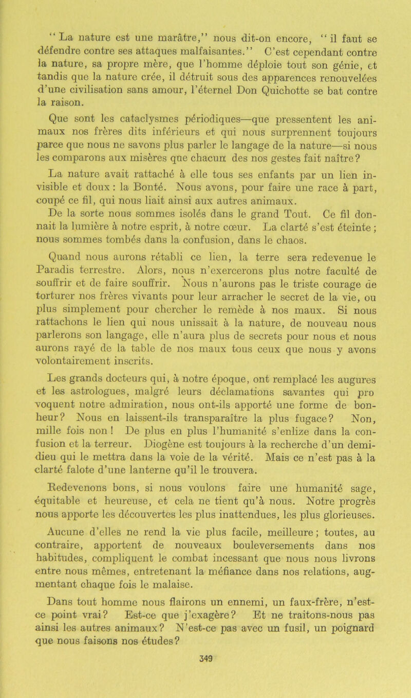 “La nature est uue maratre,” nous dit-on encore, “ il faut se defendre contre ses attaques malfaisantes.” C’est cependant contre la nature, sa propre mere, que l’homme deploie tout son genie, et tandis que la nature cree, il detruit sous des apparences renou vel^es d’une civilisation sans amour, l’eternel Don Quichotte se bat contre la raison. Que sont les cataclysmes pdriodiques—que pressentent les ani- maux nos freres dits inferieurs et qui nous surprennent toujours parce que nous ne savons plus parler le langage de la nature—si nous les comparons aux mis&res que chacun des nos gestes fait naitre? La nature avait rattachd a elle tous ses enfants par un lien in- visible et doux : la Bont4. Nous avons, pour faire une race & part, coupe ce fil, qui nous liait ainsi aux autres animaux. De la sorte nous sommes isol^s dans le grand Tout. Ce fil don- nait la lumiere a notre esprit, a notre coeur. La clartd s’est eteinte; nous sommes tombes dans la confusion, dans le chaos. Quand nous aurons retabli ce lien, la terre sera redevenue le Paradis terrestre. Alors, nous n’exercerons plus notre faculte de souffrir et de faire souffrir. Nous n’aurons pas le triste courage de torturer nos freres vivants pour leur arracher le secret de la vie, ou plus simplement pour chercher le remede a nos maux. Si nous rattachons le lien qui nous unissait a la nature, de nouveau nous parlerons son langage, elle n’aura plus de secrets pour nous et nous aurons raye de la table de nos maux tous ceux que nous y avons volontairement inscrits. Les grands docteurs qui, a notre epoque, ont remplace les augures et les astrologues, malgre leurs declamations savantes qui pro voquent notre admiration, nous ont-ils apporte une forme de bon- heur? Nous en laissent-ils transparaitre la plus fugace? Non, mille fois non ! De plus en plus l’humanite s’enlize dans la con- fusion et la terreur. Diogene est toujours a la recherche d’un demi- dieu qui le mettra dans la voie de la verite. Mais ce n’est pas a la clarte falote d’une lanterne qu’il le trouvera. Eedevenons bons, si nous voulons faire une humanite sage, equitable et heureuse, et cela ne tient qu’a nous. Notre progres nous apporte les decouvertes les plus inattendues, les plus glorieuses. Aucune d’elles ne rend la vie plus facile, meilleure; toutes, au contraire, apportent de nouveaux bouleversements dans nos habitudes, compliquent le combat incessant que nous nous livrons entre nous memes, entretenant la mefiance dans nos relations, aug- mentant chaque fois le malaise. Dans tout homme nous flairons un ennemi, un faux-frere, n’est- ce point vrai? Est-ce que j’exagere? Et ne traitons-nous pas ainsi les autres animaux? N’est-ce pas avec un fusil, un poignard que nous faisons nos dtudes?