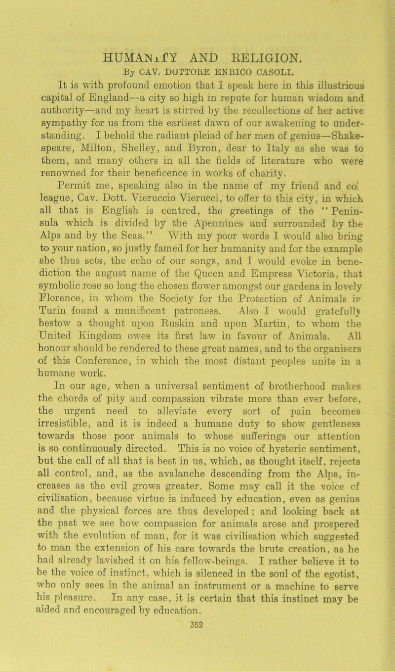 HUMAN xTY AND RELIGION. By CAY. DOTTORE ENRICO CASOLI. It is with profound emotion that I speak here in this illustrious capital of England—a city so high in repute for human wisdom and authority—and my heart is stirred by the recollections of her active sympathy for us from the earliest dawn of our awakening to under- standing. I behold the radiant pleiad of her men of genius—Shake- speare, Milton, Shelley, and Byron, dear to Italy as she w7as to them, and many others in all the fields of literature who were renowned for their beneficence in works of charity. Permit me, speaking also in the name of my friend and cos league, Cav. Dott. Vieruccio Vierucci, to offer to this city, in which all that is English is centred, the greetings of the “ Penin- sula which is divided by the Apennines and surrounded by the Alps and by the Seas.” With my poor words I would also bring to your nation, so justly famed for her humanity and for the example she thus sets, the echo of our songs, and I would evoke in bene- diction the august name of the Queen and Empress Victoria, that symbolic rose so long the chosen flower amongst our gardens in lovely Elorence, in whom the Society for the Protection of Animals in Turin found a munificent patroness. Also I would gratefullv bestow a thought upon Buskin and upon Martin, to whom the United Kingdom owes its first law in favour of Animals. All honour should be rendered to these great names, and to the organisers of this Conference, in which the most distant peoples unite in a humane work. In our age, when a universal sentiment of brotherhood makes the chords of pity and compassion vibrate more than ever before, the urgent need to alleviate every sort of pain becomes irresistible, and it is indeed a humane duty to show gentleness towards those poor animals to whose sufferings our attention is so continuously directed. This is no voice of hysteric sentiment, but the call of all that is best in us, which, as thought itself, rejects all control, and, as the avalanche descending from the Alps, in- creases as the evil grows greater. Some may call it the voice of civilisation, because virtue is induced by education, even as genius and the physical forces are thus developed ; and looking back at the past we see how7 compassion for animals arose and prospered with the evolution of man, for it was civilisation which suggested to man the extension of his care towards the brute creation, as he had already lavished it on his fellow-beings. I rather believe it to be the voice of instinct, which is silenced in the soul of the egotist, who only sees in the animal an instrument or a machine to serve his pleasure. In any case, it is certain that this instinct may be aided and encouraged by education.