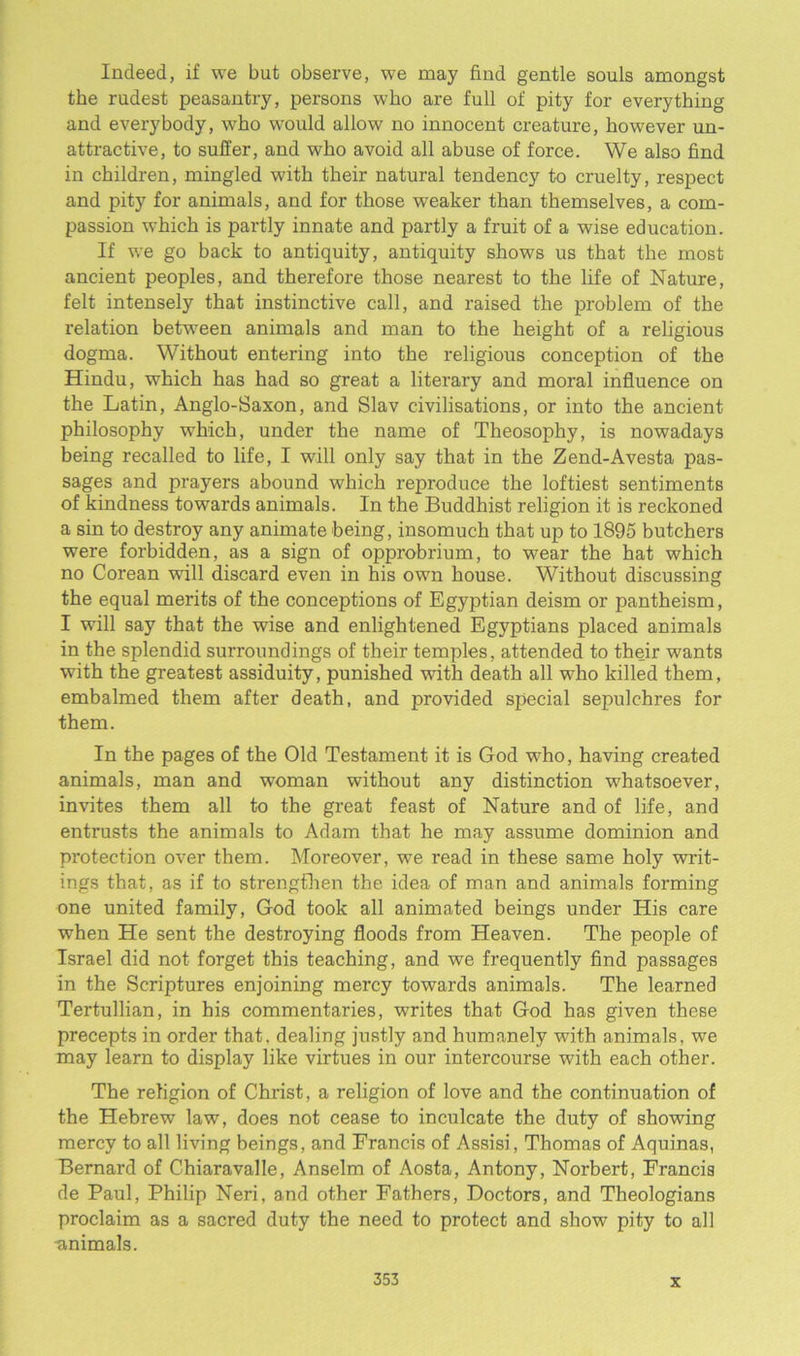 Indeed, if we but observe, we may find gentle souls amongst the rudest peasantry, persons who are full of pity for everything and everybody, who would allow no innocent creature, however un- attractive, to suffer, and who avoid all abuse of force. We also find in children, mingled with their natural tendency to cruelty, respect and pity for animals, and for those weaker than themselves, a com- passion which is partly innate and partly a fruit of a wise education. If we go back to antiquity, antiquity shows us that the most ancient peoples, and therefore those nearest to the life of Nature, felt intensely that instinctive call, and raised the problem of the relation between animals and man to the height of a religious dogma. Without entering into the religious conception of the Hindu, which has had so great a literary and moral influence on the Latin, Anglo-Saxon, and Slav civilisations, or into the ancient philosophy which, under the name of Theosophy, is nowadays being recalled to life, I will only say that in the Zend-Avesta pas- sages and prayers abound which reproduce the loftiest sentiments of kindness towards animals. In the Buddhist religion it is reckoned a sin to destroy any animate being, insomuch that up to 1895 butchers were forbidden, as a sign of opprobrium, to wear the hat which no Corean will discard even in his own house. Without discussing the equal merits of the conceptions of Egyptian deism or pantheism, I will say that the wise and enlightened Egyptians placed animals in the splendid surroundings of their temples, attended to their wants with the greatest assiduity, punished with death all who killed them, embalmed them after death, and provided special sepulchres for them. In the pages of the Old Testament it is God who, having created animals, man and woman without any distinction whatsoever, invites them all to the great feast of Nature and of life, and entrusts the animals to Adam that he may assume dominion and protection over them. Moreover, we read in these same holy writ- ings that, as if to strengthen the idea of man and animals forming one united family, God took all animated beings under His care when He sent the destroying floods from Heaven. The people of Israel did not forget this teaching, and we frequently find passages in the Scriptures enjoining mercy towards animals. The learned Tertullian, in his commentaries, writes that God has given these precepts in order that, dealing justly and humanely with animals, we may learn to display like virtues in our intercourse with each other. The religion of Christ, a religion of love and the continuation of the Hebrew law, does not cease to inculcate the duty of showing mercy to all living beings, and Francis of Assisi, Thomas of Aquinas, Bernard of Chiaravalle, Anselm of Aosta, Antony, Norbert, Francis de Paul, Philip Neri, and other Fathers, Doctors, and Theologians proclaim as a sacred duty the need to protect and show pity to all •animals.