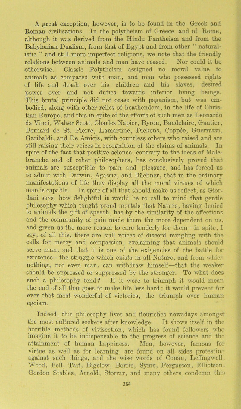A great exception, however, is to be found in the Greek and Roman civilisations. In the polytheism of Greece and of Rome, although it was derived from the Hindu Pantheism and from the Babylonian Dualism, from that of Egypt and from other “ natural- istic ” and still more imperfect religions, we note that the friendly relations between animals and man have ceased. Nor could it be otherwise. Classic Polytheism assigned no moral value to animals as compared with man, and man who possessed rights of life and death over his children and his slaves, desired power over and not duties towards inferior living beings. This brutal principle did not cease with paganism, but w'as em- bodied, along with other relics of heathendom, in the life of Chris- tian Europe, and this in spite of the efforts of such men as Leonardo da Vinci, Walter Scott, Charles Napier, Byron, Baudelaire, Gautier, Bernard de St. Pierre, Lamartine, Dickens, Coppee, Guerrazzi, Garibaldi, and De Amicis, with countless others who raised and are still raising their voices in recognition of the claims of animals. In spite of the fact that positive science, contrary to the ideas of Male- branche and of other philosophers, has conclusively proved that animals are susceptible to pain and pleasure, and has forced us to admit with Darwin, Agassiz, and Buchner, that in the ordinary manifestations of life they display all the moral virtues of which man is capable. In spite of all that should make us reflect, as Gior- dani says, how delightful it would be to call to mind that gentle philosophy which taught proud mortals that Nature, having denied to animals the gift of speech, has by the similarity of the affections and the community of pain made them the more dependent on us. and given us the more reason to care tenderly for them—in spite. 1 say, of all this, there are still voices of discord mingling with the calls for mercy and compassion, exclaiming that animals should serve man, and that it is one of the exigencies of the battle for existence—the struggle which exists in all Nature, and from which nothing, not even man, can withdraw himself—that the weaker should be oppressed or suppressed by the stronger. To what does such a philosophy tend? If it were to triumph it would mean the end of all that goes to make life less hard ; it would prevent for ever that most wonderful of victories, the triumph over human egoism. Indeed, this philosophy lives and flourishes nowadays amongst the most cultured seekers after knowledge. It shows itself in the horrible methods of vivisection, which has found followers who imagine it to be indispensable to the progress of science and the attainment of human happiness. Men, however, famous for virtue as well as for learning, are found on all sides protesting against such things, and the wflse words of Conan, Leffingwell. Wood, Bell, Tait, Bigelow, Borrie, Syme, Eergusson, Elliotson. Gordon Stables, Arnold, Storrar, and many others condemn this