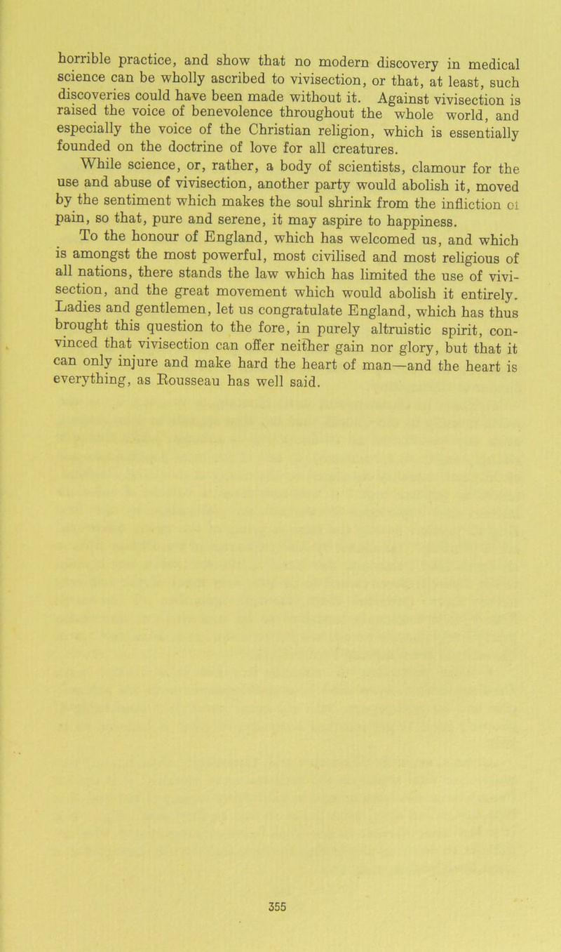 horrible practice, and show that no modern discovery in medical science can be wholly ascribed to vivisection, or that, at least, such discoveries could have been made without it. Against vivisection is raised the voice of benevolence throughout the whole world, and especially the voice of the Christian religion, which is essentially founded on the doctrine of love for all creatures. While science, or, rather, a body of scientists, clamour for the use and abuse of vivisection, another party would abolish it, moved by the sentiment which makes the soul shrink from the infliction oi pain, so that, pure and serene, it may aspire to happiness. To the honour of England, which has welcomed us, and which is amongst the most powerful, most civilised and most religious of all nations, there stands the law which has limited the use of vivi- section, and the great movement which would abolish it entirely. Ladies and gentlemen, let us congratulate England, which has thus brought this question to the fore, in purely altruistic spirit, con- vinced that vivisection can offer neither gain nor glory, but that it can only injure and make hard the heart of man—and the heart is everything, as Eousseau has well said.