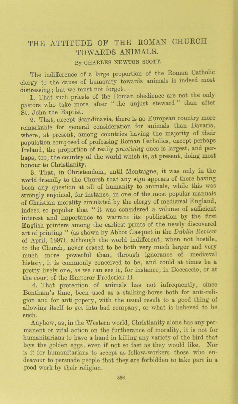 THE ATTITUDE OF THE ROMAN CHURCH TOWARDS ANIMALS. By CHARLES NEWTON SCOTT. The indifference of a large proportion of the Roman Catholic clergy to the cause of humanity towards animals is indeed most distressing ; but we must not forget:— 1. That such priests of the Roman obedience are not the only pastors who take more after “ the unjust steward than after St. John the Baptist. 2. That, except Scandinavia, there is no European country more remarkable for general consideration for animals than Bavaria, where, at present, among countries having the majority of their population composed of professing Roman Catholics, except perhaps Ireland, the proportion of really practising ones is largest, and per- haps, too, the country of the world which is, at present, doing most honour to Christianity. 3. That, in Christendom, until Montaigne, it was only in the world friendly to the Church that any sign appears of there having been any question at all of humanity to animals, while this was strongly enjoined, for instance, in one of the most popular manuals of Christian morality circulated by the clergy of mediaeval England, indeed so popular that ‘ ‘ it was considered a volume of sufficient interest and importance to warrant its publication by the first English printers among the earliest prints of the newly discovered art of printing ” (as shown by Abbot Gasquet in the Dublin Review of April, 1897), although the world indifferent, when not hostile, to the Church, never ceased to be both very much larger and very much more powerful than, through ignorance of mediaeval history, it is commonly conceived to be, and could at times be a pretty lively one, as we can see it, for instance, in Boccaccio, or at the court of the Emperor Frederick II. 4. That protection of animals has not infrequently, since Bentham’s time, been used as a stalking-horse both for anti-reli- gion and for anti-popery, with the usual result to a good thing of allowing itself to get into bad company, or what is believed to be such. Anyhow, as, in the Western world, Christianity alone has any per- manent or vital action on the furtherance of morality, it is not for humanitarians to have a hand in killing any variety of the bird that lays the golden eggs, even if not so fast as they would like. Nor is it for humanitarians to accept as fellow-workers those who en- deavour to persuade people that they are forbidden to take part in a good work by their religion.