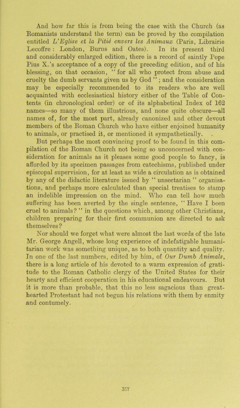 And how far this is from being the case with the Church (as Komanists understand the term) can be proved by the compilation entitled L’Eglise et la Pitie envers les Animaux (Paris, Librairie Lecoffre : London, Burns and Oates). In its present third and considerably enlarged edition, there is a record of saintly Pope Pius X.’s acceptance of a copy of the preceding edition, and of his blessing, on that occasion, “for all who protect from abuse and cruelty the dumb servants given us by God ’ ’; and the consideration may be especially recommended to its readers who are well acquainted with ecclesiastical history either of the Table of Con- tents (in chronological order) or of its alphabetical Index of 162 names—so many of them illustrious, and none quite obscure—all names of, for the most part, already canonized and other devout members of the Roman Church who have either enjoined humanity to animals, or practised it, or mentioned it sympathetically. But perhaps the most convincing proof to be found in this com- pilation of the Roman Church not being so unconcerned with con- sideration for animals as it pleases some good people to fancy, is afforded by its specimen passages from catechisms, published under episcopal supervision, for at least as wide a circulation as is obtained by any of the didactic literature issued by “ unsectarian ’’ organisa- tions, and perhaps more calculated than special treatises to stamp an indelible impression on the mind. Who can tell how much suffering has been averted by the single sentence, “Have I been cruel to animals? ” in the questions which, among other Christians, children preparing for their first communion are directed to ask themselves ? Nor should we forget what were almost the last words of the late Mr. George Angell, whose long experience of indefatigable humani- tarian work was something unique, as to both quantity and quality. In one of the last numbers, edited by him, of Our Dumb Animals, there is a long article of his devoted to a warm expression of grati- tude to the Roman Catholic clergy of the United States for their hearty and efficient cooperation in his educational endeavours. But it is more than probable, that this no less sagacious than great- hearted Protestant had not begun his relations with them by enmity and contumely.