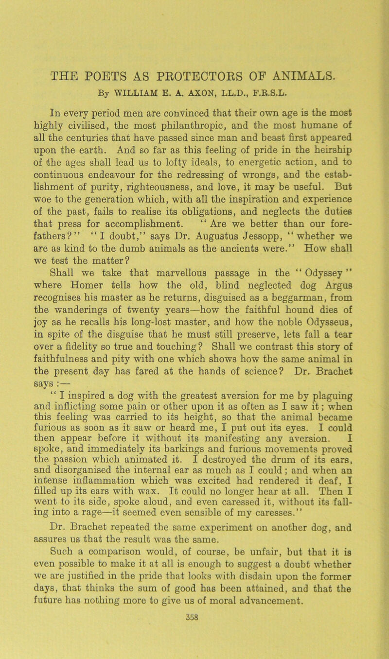 THE POETS AS PKOTECTOKS OF ANIMALS. By WILLIAM E. A. AXON, LL.D., F.R.S.L. In every period men are convinced that their own age is the most highly civilised, the most philanthropic, and the most humane of all the centuries that have passed since man and beast first appeared upon the earth. And so far as this feeling of pride in the heirship of the ages shall lead us to lofty ideals, to energetic action, and to continuous endeavour for the redressing of wrongs, and the estab- lishment of purity, righteousness, and love, it may be useful. But woe to the generation which, with all the inspiration and experience of the past, fails to realise its obligations, and neglects the duties that press for accomplishment. “ Are we better than our fore- fathers?” “I doubt,” says Dr. Augustus Jessopp, “whether we are as kind to the dumb animals as the ancients were.” How shall we test the matter? Shall we take that marvellous passage in the “ Odyssey ” where Homer tells how the old, blind neglected dog Argus recognises his master as he returns, disguised as a beggarman, from the wanderings of twenty years—how the faithful hound dies of joy as he recalls his long-lost master, and how the noble Odysseus, in spite of the disguise that he must still preserve, lets fall a tear over a fidelity so true and touching ? Shall we contrast this story of faithfulness and pity with one which shows how the same animal in the present day has fared at the hands of science? Dr. Brachet says : — ‘ ‘ I inspired a dog with the greatest aversion for me by plaguing and inflicting some pain or other upon it as often as I saw it; when this feeling was carried to its height, so that the animal became furious as soon as it saw or heard me, I put out its eyes. I could then appear before it without its manifesting any aversion. I spoke, and immediately its barkings and furious movements proved the passion which animated it. I destroyed the drum of its ears, and disorganised the internal ear as much as I could; and when an intense inflammation which was excited had rendered it deaf, I filled up its ears with wax. It could no longer hear at all. Then I went to its side, spoke aloud, and even caressed it, without its fall- ing into a rage—it seemed even sensible of my caresses.” Dr. Brachet repeated the same experiment on another dog, and assures us that the result was the same. Such a comparison would, of course, be unfair, but that it is even possible to make it at all is enough to suggest a doubt whether we are justified in the pride that looks with disdain upon the former days, that thinks the sum of good has been attained, and that the future has nothing more to give us of moral advancement.