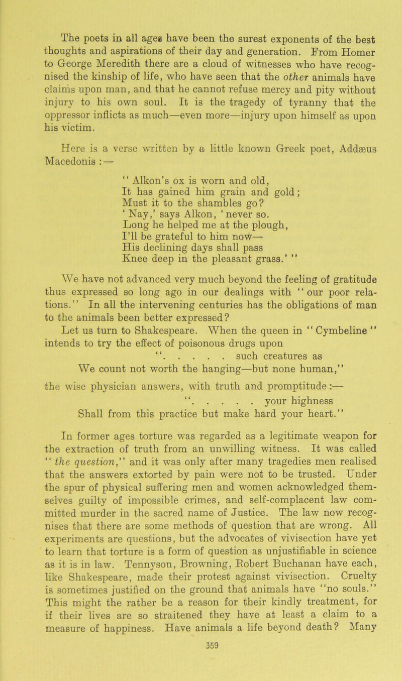 The poets in all ages have been the surest exponents of the best thoughts and aspirations of their day and generation. From Homer to George Meredith there are a cloud of witnesses who have recog- nised the kinship of life, who have seen that the other animals have claims upon man, and that he cannot refuse mercy and pity without injury to his own soul. It is the tragedy of tyranny that the oi^pressor inflicts as much—even more—injury upon himself as upon his victim. Here is a verse written by a little known Greek poet, Addaeus Macedonis : — “ Alkon’s ox is worn and old, It has gained him grain and gold; Must it to the shambles go? ‘ Nay,’ says Alkon, ‘never so. Long he helped me at the plough, I’ll be grateful to him now— His declining days shall pass Knee deep in the pleasant grass.’ ” We have not advanced very much beyond the feeling of gratitude thus expressed so long ago in our dealings with “our poor rela- tions.’’ In all the intervening centuries has the obligations of man to the animals been better expressed? Let us turn to Shakespeare. When the queen in “ Cymbeline ” intends to try the effect of poisonous drugs upon “ such creatures as We count not wTorth the hanging—but none human,” the wise physician answers, with truth and promptitude:— “ your highness Shall from this practice but make hard your heart.” In former ages torture was regarded as a legitimate weapon for the extraction of truth from an unwilling witness. It was called “ the question,” and it was only after many tragedies men realised that the answers extorted by pain were not to be trusted. Under the spur of physical suffering men and women acknowledged them- selves guilty of impossible crimes, and self-complacent law com- mitted murder in the sacred name of Justice. The law now recog- nises that there are some methods of question that are wrong. All experiments are questions, but the advocates of vivisection have yet to learn that torture is a form of question as unjustifiable in science as it is in law. Tennyson, Browning, Robert Buchanan have each, like Shakespeare, made their protest against vivisection. Cruelty is sometimes justified on the ground that animals have “no souls.” This might the rather be a reason for their kindly treatment, for if their lives are so straitened they have at least a claim to a measure of happiness. Have animals a life beyond death? Many