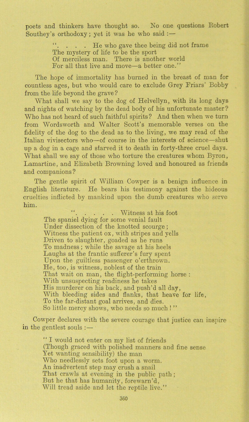 poets and thinkers have thought so. Ko one questions Robert Southey’s orthodoxy; yet it was he who said :— “. . . . He who gave thee being did not frame The mystery of life to be the sport Of merciless man. There is another world For all that live and move—a better one.” The hope of immortality has burned in the breast of man for countless ages, but who would care to exclude Grey Friars' Bobby from the life beyond the grave ? What shall we say to the dog of Helvellyn, with its long days and nights of watching by the dead body of his unfortunate master ? Who has not heard of such faithful spirits ? And then when we turn from Wordsworth and Walter Scott’s memorable verses on the fidelity of the dog to the dead as to the living, we may read of the Italian vivisectors who—-of course in the interests of science—shut up a dog in a cage and starved it to death in forty-three cruel days. What shall we say of those who torture the creatures whom Byron, Lamartine, and Elizabeth Browning loved and honoured as friends and companions? The gentle spirit of William Cowper is a benign influence in English literature. He bears his testimony against the hideous cruelties inflicted by mankind upon the dumb creatures who serve him. “ Witness at his foot The spaniel dying for some venial fault Under dissection of the knotted scourge; Witness the patient ox, with stripes and yells Driven to slaughter, goaded as he runs To madness; while the savage at his heels Laughs at the frantic sufferer’s fury spent Upon the guiltless passenger o’erthrown. He, too, is witness, noblest of the train That wait on man, the flight-performing horse : With unsuspecting readiness he takes His murderer on his back, and push’d all day, With bleeding sides and flanks, that heave for life, To the far-distant goal arrives, and dies. So little mercy shows, who needs so much ! ” Cowper declares with the severe courage that justice can inspire in the gentlest souls : — “ I would not enter on my list of friends (Though graced with polished manners and fine sense Yet wanting sensibility) the man Who needlessly sets foot upon a worm. An inadvertent step may crush a snail That crawls at evening in the public path ; But he that has humanity, forewarn’d, Will tread aside and let the reptile live.”