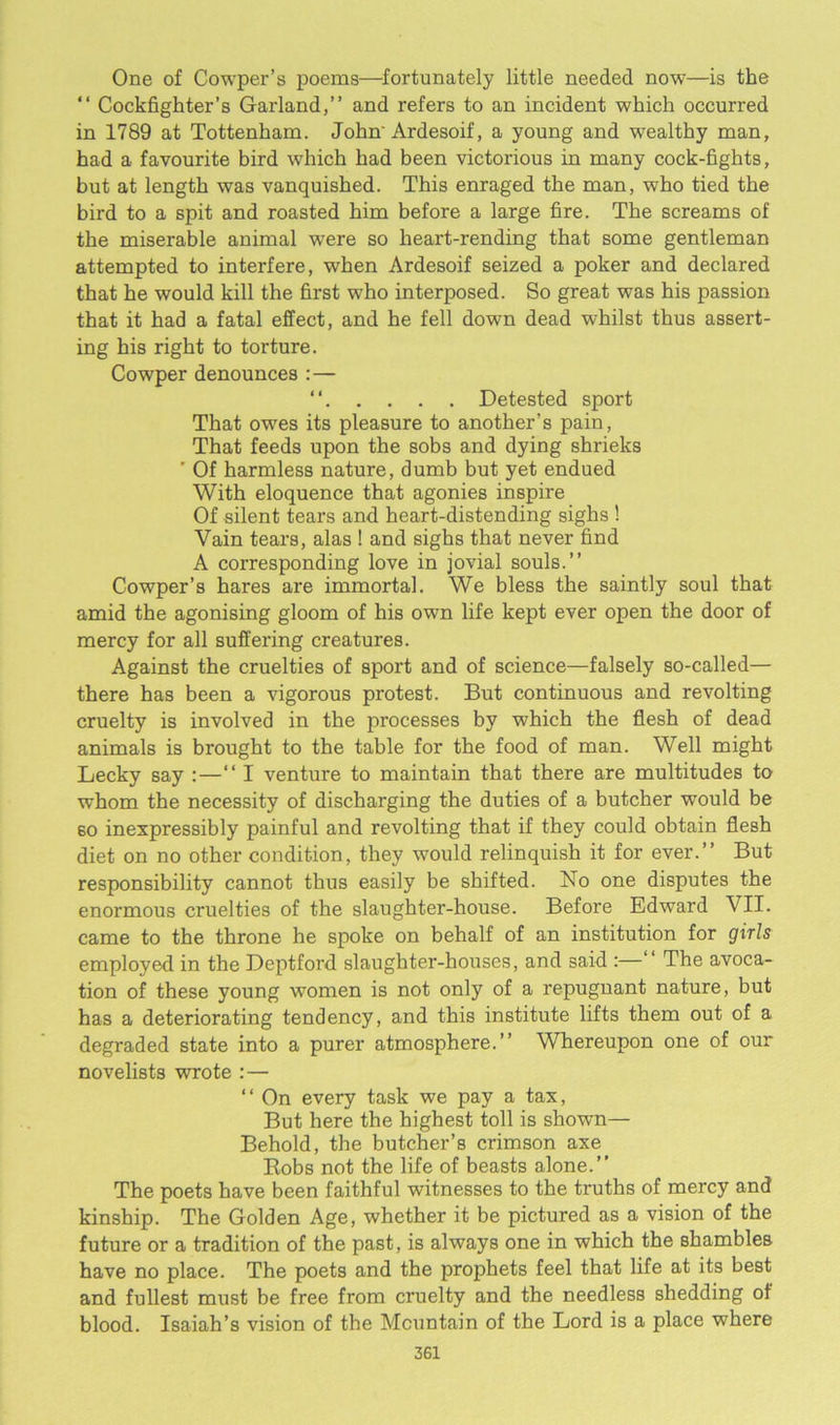 One of Cowper’s poems—fortunately little needed now—is the “ Cockfighter’s Garland,” and refers to an incident which occurred in 1789 at Tottenham. John-Ardesoif, a young and wealthy man, had a favourite bird which had been victorious in many cock-fights, but at length was vanquished. This enraged the man, who tied the bird to a spit and roasted him before a large fire. The screams of the miserable animal were so heart-rending that some gentleman attempted to interfere, when Ardesoif seized a poker and declared that he would kill the first who interposed. So great was his passion that it had a fatal effect, and he fell down dead whilst thus assert- ing his right to torture. Cowper denounces :— “ Detested sport That owes its pleasure to another’s pain, That feeds upon the sobs and dying shrieks ’ Of harmless nature, dumb but yet endued With eloquence that agonies inspire Of silent tears and heart-distending sighs ! Vain tears, alas ! and sighs that never find A corresponding love in jovial souls.” Cowper’s hares are immortal. We bless the saintly soul that amid the agonising gloom of his own life kept ever open the door of mercy for all suffering creatures. Against the cruelties of sport and of science—falsely so-called— there has been a vigorous protest. But continuous and revolting cruelty is involved in the processes by which the flesh of dead animals is brought to the table for the food of man. Well might Lecky say :—‘‘I venture to maintain that there are multitudes to whom the necessity of discharging the duties of a butcher would be 60 inexpressibly painful and revolting that if they could obtain flesh diet on no other condition, they would relinquish it for ever.” But responsibility cannot thus easily be shifted. No one disputes the enormous cruelties of the slaughter-house. Before Edward VII. came to the throne he spoke on behalf of an institution for girls employed in the Deptford slaughter-houses, and said :—” The avoca- tion of these young women is not only of a repugnant nature, but has a deteriorating tendency, and this institute lifts them out of a degraded state into a purer atmosphere.” Whereupon one of our novelists wrote :— “ On every task we pay a tax, But here the highest toll is shown— Behold, the butcher’s crimson axe Robs not the life of beasts alone.” The poets have been faithful witnesses to the truths of mercy and kinship. The Golden Age, whether it be pictured as a vision of the future or a tradition of the past, is always one in which the shambles have no place. The poets and the prophets feel that life at its best and fullest must be free from cruelty and the needless shedding of blood. Isaiah’s vision of the Mountain of the Lord is a place where