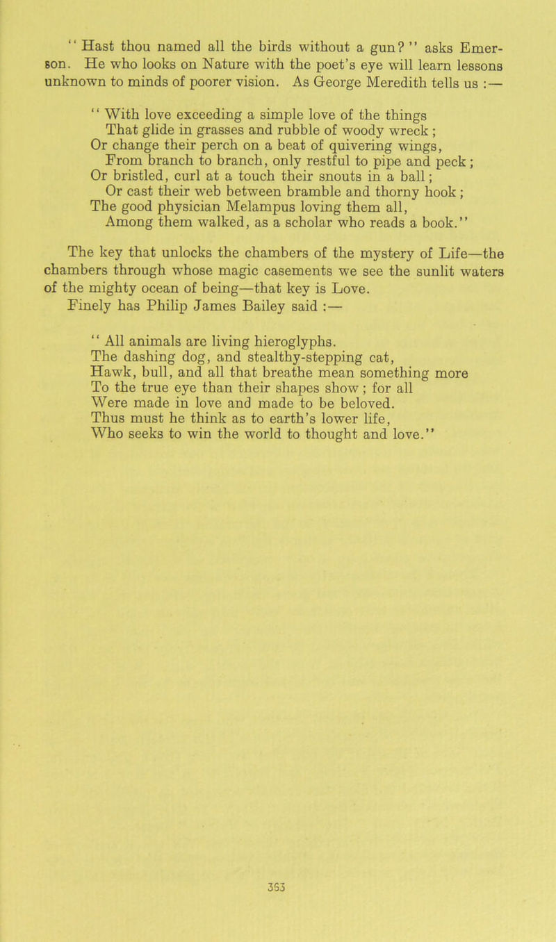 “ Hast thou named all the birds without a gun? ” asks Emer- son. He who looks on Nature with the poet’s eye will learn lessons unknown to minds of poorer vision. As George Meredith tells us : — “ With love exceeding a simple love of the things That glide in grasses and rubble of woody wreck ; Or change their perch on a beat of quivering wings, Erom branch to branch, only restful to pipe and peck; Or bristled, curl at a touch their snouts in a ball; Or cast their web between bramble and thorny hook ; The good physician Melampus loving them all, Among them walked, as a scholar who reads a book.” The key that unlocks the chambers of the mystery of Life—the chambers through w’hose magic casements we see the sunlit waters of the mighty ocean of being—that key is Love. Finely has Philip James Bailey said :— “ All animals are living hieroglyphs. The dashing dog, and stealthy-stepping cat, Hawk, bull, and all that breathe mean something more To the true eye than their shapes show; for all Were made in love and made to be beloved. Thus must he think as to earth’s lower life, Who seeks to win the world to thought and love.” 3S3