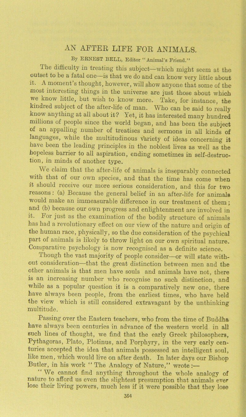 AN AFTER LIFE FOR ANIMALS. By ERNEST BELL, Editor “ Animal’b Friend.” The difficulty in treating this subject—which might seem at the outset to be a fatal one is that we do and can know very little about it. A moment’s thought, however, will show anyone that some of the most interesting things in the universe are just those about which we know little, but wish to know more. Take, for instance, the kindred subject of the after-life of man. Who can be said to really know anything at all about it? Yet, it has interested many hundred millions of people since the world began, and has been the subject of an appalling number of treatises and sermons in all kinds of languages, while the multitudinous variety of ideas concerning it have been the leading principles in the noblest lives as well as the hopeless barrier to all aspiration, ending sometimes in self-destruc- tion, in minds of another type. We claim that the after-life of animals is inseparably connected with that of our own species, and that the time has come when it should receive our more serious consideration, and this for two reasons: (a) Because the general belief in an after-life for animals would make an immeasurable difference in our treatment of them; and (b) because our own progress and enlightenment are involved in it. For just as the examination of the bodily structure of animals has had a revolutionary effect on our view of the nature and origin of the human race, physically, so the due consideration of the psychical part of animals is likely to throw light on our own spiritual nature. Comparative psychology is now recognised as a definite science. Though the vast majority of people consider—or will state with- out consideration—that the great distinction between men and the other animals is that men have souls and animals have not, there is an increasing number who recognise no such distinction, and while as a popular question it is a comparatively new one, there have always been people, from the earliest times, who have held the view which is still considered extravagant by the unthinking multitude. Passing over the Eastern teachers, who from the time of Buddha have always been centuries in advance of the western world in all such lines of thought, we find that the early Greek philosophers, Pythagoras, Plato, Plotinus, and Porphyry, in the very early cen- turies accepted the idea that animals possessed an intelligent soul, like men, which 'would live on after death. In later days our Bishop Butler, in his work “ The Analogy of Nature,” wrote:— ‘‘ We cannot find anything throughout the whole analogy of nature to afford us even the slightest presumption that animals ever lose their living powers, much less if it were possible that they lose