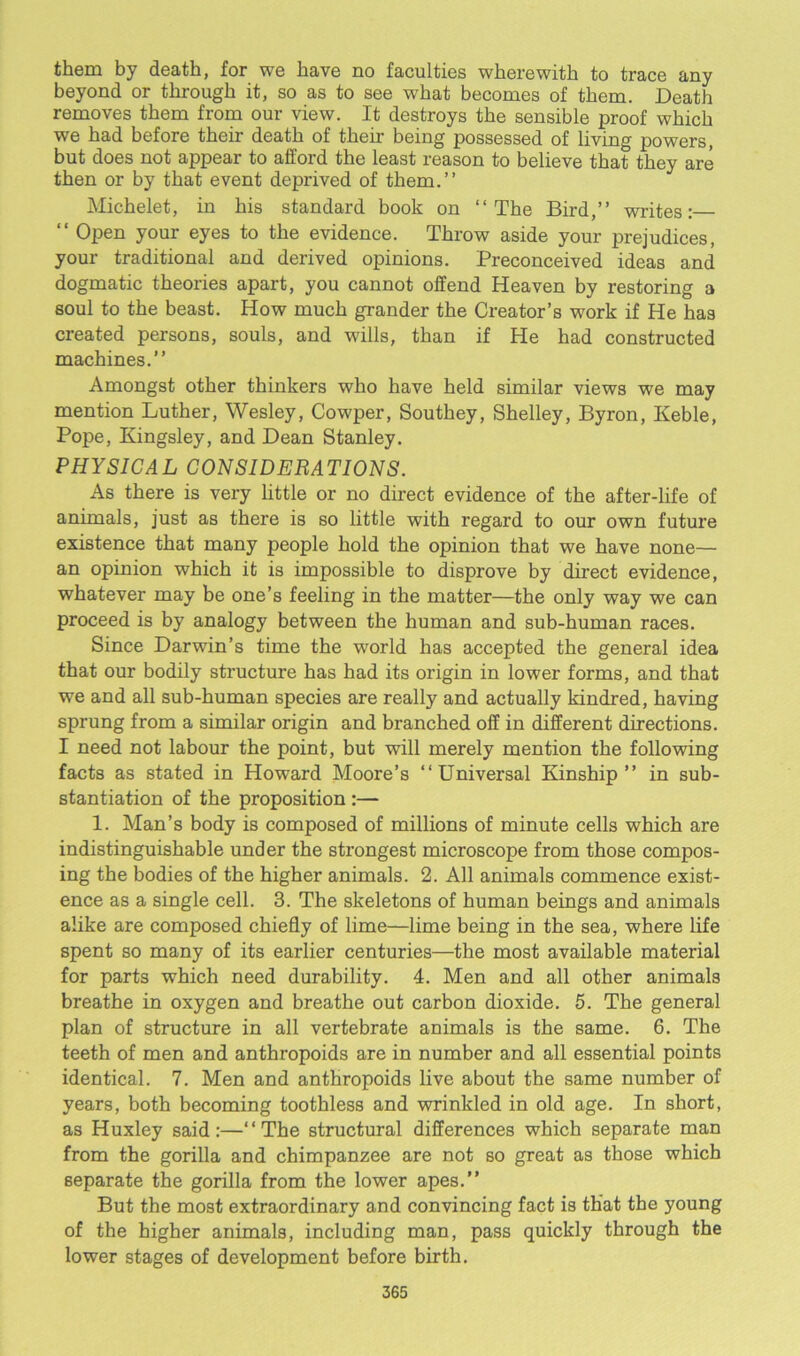 them by death, for we have no faculties wherewith to trace any beyond or through it, so as to see what becomes of them. Death removes them from our view. It destroys the sensible proof which we had before their death of their being possessed of living powers, but does not appear to afford the least reason to believe that they are then or by that event deprived of them.” Michelet, in his standard book on “The Bird,” writes:— “ Open your eyes to the evidence. Throw aside your prejudices, your traditional and derived opinions. Preconceived ideas and dogmatic theories apart, you cannot offend Heaven by restoring a soul to the beast. How much grander the Creator’s work if He has created persons, souls, and wills, than if He had constructed machines.” Amongst other thinkers who have held similar views we may mention Luther, Wesley, Cowper, Southey, Shelley, Byron, Keble, Pope, Kingsley, and Dean Stanley. PHYSICAL CONSIDERATIONS. As there is very little or no direct evidence of the after-life of animals, just as there is so little with regard to our own future existence that many people hold the opinion that we have none— an opinion which it is impossible to disprove by direct evidence, whatever may be one’s feeling in the matter—the only way we can proceed is by analogy between the human and sub-human races. Since Darwin’s time the world has accepted the general idea that our bodily structure has had its origin in lower forms, and that we and all sub-human species are really and actually kindred, having sprung from a similar origin and branched off in different directions. I need not labour the point, but will merely mention the following facts as stated in Howard Moore’s ‘‘Universal Kinship” in sub- stantiation of the proposition :— 1. Man’s body is composed of millions of minute cells which are indistinguishable under the strongest microscope from those compos- ing the bodies of the higher animals. 2. All animals commence exist- ence as a single cell. 3. The skeletons of human beings and animals alike are composed chiefly of lime—lime being in the sea, where life spent so many of its earlier centuries—the most available material for parts which need durability. 4. Men and all other animals breathe in oxygen and breathe out carbon dioxide. 5. The general plan of structure in all vertebrate animals is the same. 6. The teeth of men and anthropoids are in number and all essential points identical. 7. Men and anthropoids live about the same number of years, both becoming toothless and wrinkled in old age. In short, as Huxley said:—‘‘The structural differences which separate man from the gorilla and chimpanzee are not so great as those which separate the gorilla from the lower apes.” But the most extraordinary and convincing fact is that the young of the higher animals, including man, pass quickly through the lower stages of development before birth.