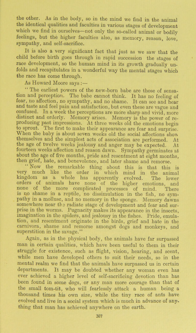 the other. As in the body, so in the mind we find in the animal the identical qualities and faculties in various stages of development which we find in ourselves—not only the so-called animal or bodily feelings, but the higher faculties also, as memory, reason, love, sympathy, and self-sacrifice. It is also a very significant fact that just as we saw that the child before birth goes through in rapid succession the stages of race development, so the human mind in its growth gradually un- folds and recapitulates in a wonderful way the mental stages which the race has come through. As Howard Moore says : — “ The earliest powers of the new-born babe are those of sensa- tion and perception. The babe cannot think. It has no feeling of fear, no affection, no sympathy, and no shame. It can see and hear and taste and feel pain and satisfaction, but even these are vague and confused. In a week the perceptions are more sharp and vivid, more distinct and orderly. Memory arises. Memory is the power of re- producing past impressions. At three weeks old the emotions begin to sprout. The first to make their appearance are fear and surprise. When the baby is about seven weeks old the social affections show themselves and the simplest acts of association are performed. At the age of twelve weeks jealousy and anger may be expected. At fourteen weeks affection and reason dawn. Sympathy germinates at about the age of five months, pride and resentment at eight months, then grief, hate, and benevolence, and later shame and remorse. “Now the remarkable thing about this is that this is very much like the order in which mind in the animal kingdom as a whole has apparently evolved. The lower orders of animals have none of the higher emotions, and none of the more complicated processes of mind. There is no shame in a reptile, no dissimulation in the fish, no sym- pathy in a mollusc, and no memory in the sponge. Memory dawns somewhere near the radiate stage of development and fear and sur- prise in the worms. Pugnacity makes its appearance in the insects, imagination in the spiders, and jealousy in the fishes. Pride, emula- tion, and resentment originate in the birds, grief and hate in the carnivora, shame and remorse amongst dogs and monkeys, and superstition in the savage.” Again, as in the physical body, the animals have far surpassed man in certain qualities, which have been useful to them in their struggle for existence, such as flight, vision, hearing, and scent, while men have developed others to suit their needs, so in the mental realm wre find that the animals have surpassed us in certain departments. It may be doubted whether any woman even has ever achieved a higher level of self-sacrificing devotion than has been found in some dogs, or any man more courage than that of the small tom-tit, who will fearlessly attack a human being a thousand times his own size, while the tiny race of ants have evolved and live in a social system which is much in advance of any- thing that man has achieved anywhere on the earth.