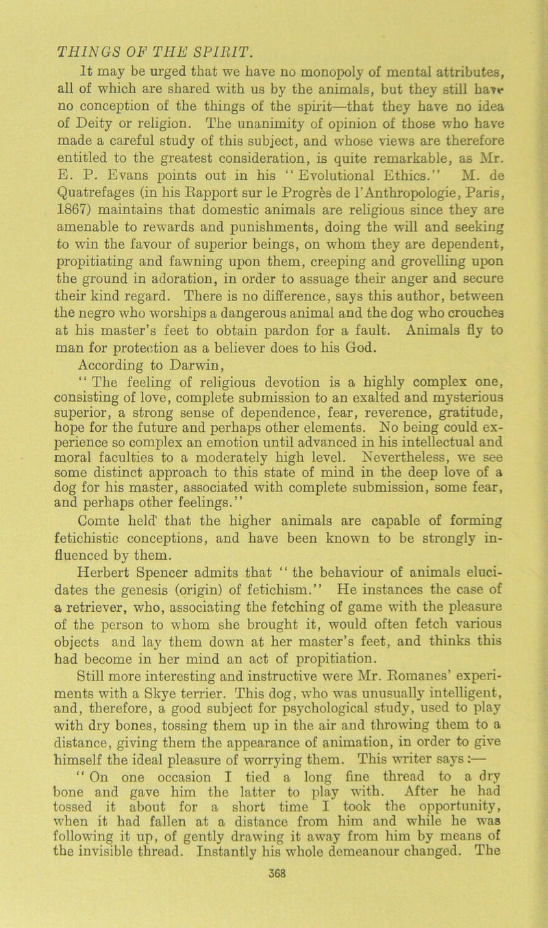 THINGS OF THE SPIRIT. It may be urged that we have no monopoly of mental attributes, all of which are shared with us by the animals, but they still have no conception of the things of the spirit—that they have no idea of Deity or religion. The unanimity of opinion of those who have made a careful study of this subject, and whose views are therefore entitled to the greatest consideration, is quite remarkable, as Mr. E. P. Evans points out in his “Evolutional Ethics.” M. de Quatrefages (in his Rapport sur le Progres de l’Anthropologie, Paris, 1867) maintains that domestic animals are religious since they are amenable to rewards and punishments, doing the will and seeking to win the favour of superior beings, on whom they are dependent, propitiating and fawning upon them, creeping and grovelling upon the ground in adoration, in order to assuage them anger and secure their kind regard. There is no difference, says this author, between the negro who worships a dangerous animal and the dog who crouches at his master’s feet to obtain pardon for a fault. Animals fly to man for protection as a believer does to his God. According to Darwin, “ The feeling of religious devotion is a highly complex one, consisting of love, complete submission to an exalted and mysterious superior, a strong sense of dependence, fear, reverence, gratitude, hope for the future and perhaps other elements. No being could ex- perience so complex an emotion until advanced in his intellectual and moral faculties to a moderately high level. Nevertheless, we see some distinct approach to this state of mind in the deep love of a dog for his master, associated with complete submission, some fear, and perhaps other feelings.” Comte held' that the higher animals are capable of forming fetichistic conceptions, and have been known to be strongly in- fluenced by them. Herbert Spencer admits that “ the behaviour of animals eluci- dates the genesis (origin) of fetichism.” He instances the case of a retriever, who, associating the fetching of game with the pleasure of the person to whom she brought it, would often fetch various objects and lay them down at her master’s feet, and thinks this had become in her mind an act of propitiation. Still more interesting and instructive were Mr. Romanes’ experi- ments with a Skye terrier. This dog, who was unusually intelligent, and, therefore, a good subject for psychological study, used to play with dry bones, tossing them up in the air and throwing them to a distance, giving them the appearance of animation, in order to give himself the ideal pleasure of worrying them. This writer says:— “ On one occasion I tied a long fine thread to a dry bone and gave him the latter to play with. After he had tossed it about for a short time I took the opportunity, when it had fallen at a distance from him and while he was following it up, of gently drawing it away from him by means of the invisible thread. Instantly his whole demeanour changed. The 3G8