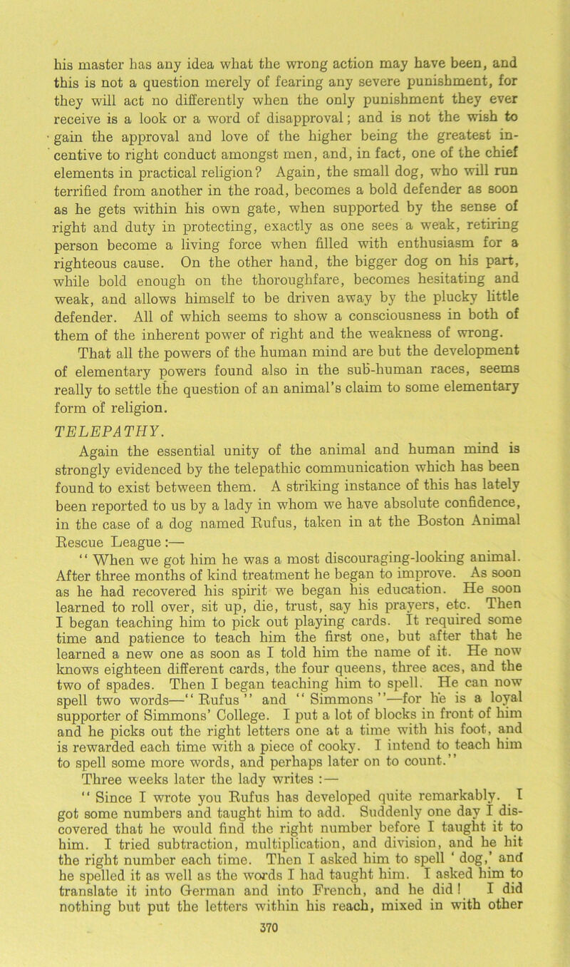 his master has any idea what the wrong action may have been, and this is not a question merely of fearing any severe punishment, for they will act no differently when the only punishment they ever receive is a look or a word of disapproval; and is not the wish to gain the approval and love of the higher being the greatest in- centive to right conduct amongst men, and, in fact, one of the chief elements in practical religion? Again, the small dog, who will run terrified from another in the road, becomes a bold defender aB soon as he gets within his own gate, when supported by the sense of right and duty in protecting, exactly as one sees a weak, retiring person become a living force when filled with enthusiasm for a righteous cause. On the other hand, the bigger dog on his part, while bold enough on the thoroughfare, becomes hesitating and weak, and allows himself to be driven away by the plucky little defender. All of which seems to show a consciousness in both of them of the inherent power of right and the weakness of wrong. That all the powers of the human mind are but the development of elementary powers found also in the sub-human races, seems really to settle the question of an animal’s claim to some elementary form of religion. TELEPATHY. Again the essential unity of the animal and human mind is strongly evidenced by the telepathic communication which has been found to exist between them. A striking instance of this has lately been reported to us by a lady in whom we have absolute confidence, in the case of a dog named Rufus, taken in at the Boston Animal Rescue League:— “ When we got him he was a most discouraging-looking animal. After three months of kind treatment he began to improve. As soon as he had recovered his spirit we began his education. He soon learned to roll over, sit up, die, trust, say his prayers, etc. Then I began teaching him to pick out playing cards. It required some time and patience to teach him the first one, but after that he learned a new one as soon as I told him the name of it. He now knows eighteen different cards, the four queens, three aces, and the two of spades. Then I began teaching him to spell. He can now spell two words—“ Rufus ” and “ Simmons ”—for he is a loyal supporter of Simmons’ College. I put a lot of blocks in front of him and he picks out the right letters one at a time with his foot, and is rewarded each time with a piece of cooky. I iutend to teach him to spell some more words, and perhaps later on to count.” Three weeks later the lady writes : — ” Since I wrote you Rufus has developed quite remarkably. I got some numbers and taught him to add. Suddenly one day I dis- covered that he would find the right number before I taught it to him. I tried subtraction, multiplication, and division, and he hit the right number each time. Then I asked him to spell ‘ dog,’ and he spelled it as well as the words I had taught him. I asked him to translate it into German and into French, and he did ! I did nothing but put the letters within his reach, mixed in with other