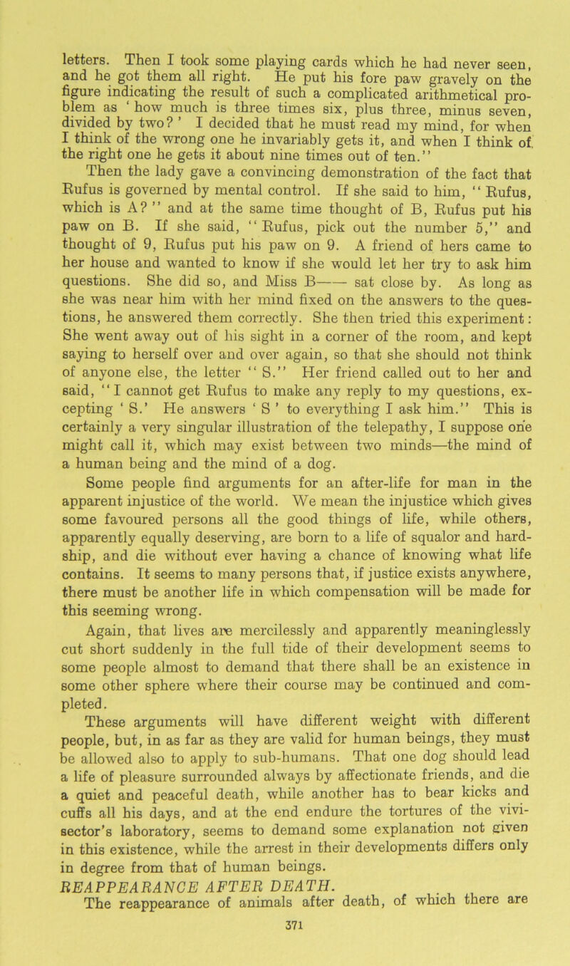 letters. Then I took some playing cards which he had never seen, and he got them all right. He put his fore paw gravely on the figure indicating the result of such a complicated arithmetical pro- blem as how much is three times six, plus three, minus seven, divided by two? ’ I decided that he must read my mind, for when I think of the wrong one he invariably gets it, and when I think of the right one he gets it about nine times out of ten.” Then the lady gave a convincing demonstration of the fact that Rufus is governed by mental control. If she said to him, “ Rufus, which is A? ” and at the same time thought of B, Rufus put his paw on B. If she said, “ Rufus, pick out the number 5,” and thought of 9, Rufus put his paw on 9. A friend of hers came to her house and wanted to know if she would let her try to ask him questions. She did so, and Miss B sat close by. As long as 6he was near him with her mind fixed on the answers to the ques- tions, he answered them correctly. She then tried this experiment: She went away out of his sight in a corner of the room, and kept saying to herself over and over again, so that she should not think of anyone else, the letter “ S.” Her friend called out to her and said, “ I cannot get Rufus to make any reply to my questions, ex- cepting ‘ S.’ He answers ‘ S ’ to everything I ask him.” This is certainly a very singular illustration of the telepathy, I suppose one might call it, which may exist between two minds—the mind of a human being and the mind of a dog. Some people find arguments for an after-life for man in the apparent injustice of the world. We mean the injustice which gives some favoured persons all the good things of life, while others, apparently equally deserving, are born to a life of squalor and hard- ship, and die without ever having a chance of knowing what life contains. It seems to many persons that, if justice exists anywhere, there must be another life in which compensation will be made for this seeming wrong. Again, that lives are mercilessly and apparently meaninglessly cut short suddenly in the full tide of their development seems to some people almost to demand that there shall be an existence in some other sphere where their course may be continued and com- pleted . These arguments will have different weight with different people, but, in as far as they are valid for human beings, they must be allowed also to apply to sub-humans. That one dog should lead a life of pleasure surrounded always by affectionate friends, and die a quiet and peaceful death, while another has to bear kicks and cuffs all his days, and at the end endure the tortures of the vivi- sector’s laboratory, seems to demand some explanation not given in this existence, while the arrest in their developments differs only in degree from that of human beings. REAPPEARANCE AFTER DEATPI. . The reappearance of animals after death, of which there are