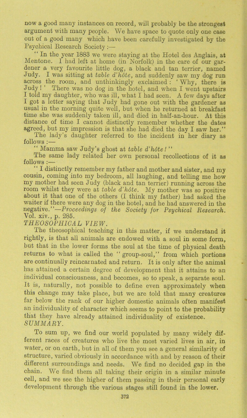 now a good many instances on record, will probably be the strongest argument with many people. We have space to quote only one case out of a good many which have been carefully investigated by the Psychical Kesearch Society :— “In the year 1883 we were staying at the Hotel des Anglais, at Mentone. I had left at home (in Norfolk) in the care of our gar- dener a very favourite little dog, a black and tan terrier, named Judy. I was sitting at table d’hote, and suddenly saw my dog run across the room, and unthinkingly exclaimed : ‘ Why, there is Judy! ’ There was no dog in the hotel, and when I went upstairs I told my daughter, who was ill, what I had seen. A few days after I got a letter saying that Judy had gone out with the gardener as usual in the morning quite well, but when he returned at breakfast time she was suddenly taken ill, and died in half-an-hour. At this distance of time I cannot distinctly remember whether the dates agreed, but my impression is that she had died the day I 6aw her.’’ The lady’s daughter referred to the incident in her diary as follows :— “ Mamma saw Judy’s ghost at table d’hote! ” The same lady related her own personal recollections of it as follows :— “ I distinctly remember my father and mother and sister, and my cousin, coming into my bedroom, all laughing, and telling me how my mother had seen Judy (black and tan terrier) running across the room whilst they were at table d’hote. My mother was so positive about it that one of the others (I think my father) had asked the waiter if there were any dog in the hotel, and he had answered in the negative.’’—Proceedings of the Society for Psychical Research. Vol. xiv., p. 285. THEOSOPHIGAL VIEW. The theosophical teaching in this matter, if we understand it rightly, is that all animals are endowed with a soul in some form, but that in the lower forms the soul at the time of physical death returns to what is called the “group-soul,’’ from which portions are continually reincarnated and return. It is only after the animal has attained a certain degree of development that it attains to an individual consciousness, and becomes, so to speak, a separate soul. It is, naturally, not possible to define even approximately when this change may take place, but we are told that many creatures far below the rank of our higher domestic animals often manifest an individuality of character which seems to point to the probability that they have already attained individuality of existence. SUMMARY. To sum up, we find our world populated by many widely dif- ferent races of creatures who live the most varied lives in air, in water, or on earth, but in all of them you see a general similarity of structure, varied obviously in accordance with and by reason of their different surroundings and needs. We find no decided gap in the chain. We find them all taking their origin in a similar minute cell, and we see the higher of them passing in their personal early development through the various stages still found in the lower.