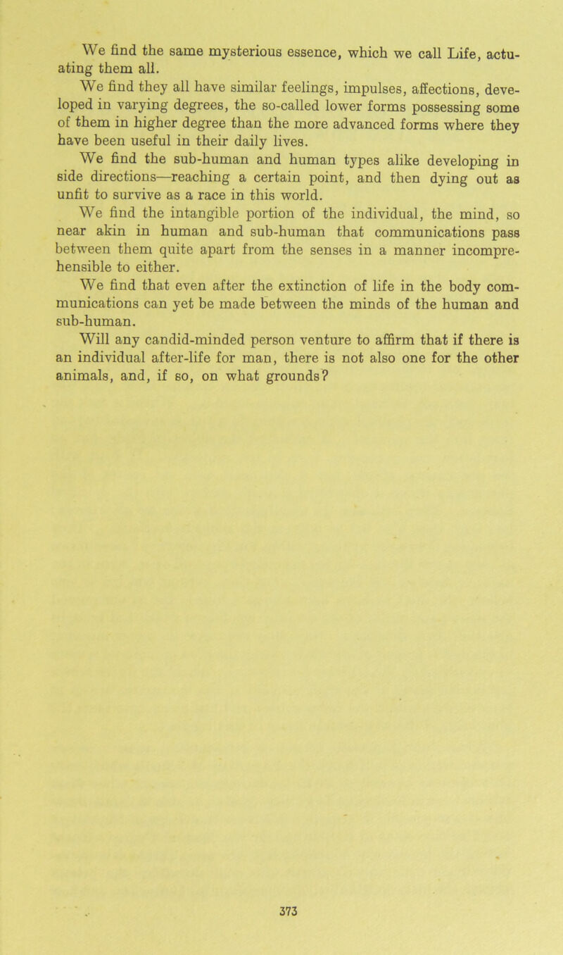 We find the same mysterious essence, which we call Life, actu- ating them all. We find they all have similar feelings, impulses, affections, deve- loped in varying degrees, the so-called lower forms possessing some of them in higher degree than the more advanced forms where they have been useful in their daily lives. We find the sub-human and human types alike developing in side directions—reaching a certain point, and then dying out as unfit to survive as a race in this world. We find the intangible portion of the individual, the mind, so near akin in human and sub-human that communications pass between them quite apart from the senses in a manner incompre- hensible to either. We find that even after the extinction of life in the body com- munications can yet be made between the minds of the human and sub-human. Will any candid-minded person venture to affirm that if there is an individual after-life for man, there is not also one for the other animals, and, if so, on what grounds?