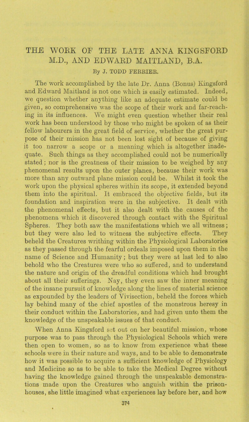 THE WOEK OF THE LATE ANNA KINGSFOKD M.D., AND EDWAED MAITLAND, B.A. By J. TODD FERRIER. The work accomplished by the late Dr. Anna (Bonus) Kingsford and Edward Maitland is not one which is easily estimated. Indeed, we question whether anything like an adequate estimate could be given, so comprehensive was the scope of their work and far-reach- ing in its influences. We might even question whether their real work has been understood by those who might be spoken of as their fellow labourers in the great field of service, whether the great pur- pose of their mission has not been lost sight of because of giving it too narrow a scope or a meaning which is altogether inade- quate. Such things as they accomplished could not be numerically stated; nor is the greatness of their mission to be weighed by any phenomenal results upon the outer planes, because their work was more than any outward plane mission could be. Whilst it took the work upon the physical spheres within its scope, it extended beyond them into the spiritual. It embraced the objective fields, but its foundation and inspiration were in the subjective. It dealt with the phenomenal effects, but it also dealt with the causes of the phenomena which it discovered through contact with the Spiritual Spheres. They both saw the manifestations which we all witness; but they were also led to witness the subjective effects. They beheld the Creatures writhing within the Physiological Laboratories as they passed through the fearful ordeals imposed upon them in the name of Science and Humanity; but they were at last led to also behold who the Creatures were who so suffered, and to understand the nature and origin of the dreadful conditions which had brought about all their sufferings. Nay, they even saw the inner meaning of the insane pursuit of knowledge along the lines of material science as expounded by the leaders of Vivisection, beheld the forces which lay behind many of the chief apostles of the monstrous heresy in their conduct within the Laboratories, and had given unto them the knowledge of the unspeakable issues of that conduct. When Anna Kingsford set out on her beautiful mission, whose purpose was to pass through the Physiological Schools which were then open to women, so as to know from experience what these schools were in their nature and ways, and to be able to demonstrate how it was possible to acquire a sufficient knowledge of Physiology and Medicine so as to be able to take the Medical Degree without having the knowledge gained through the unspeakable demonstra- tions made upon the Creatures who anguish within the prison- houses, she little imagined what experiences lay before her, and how