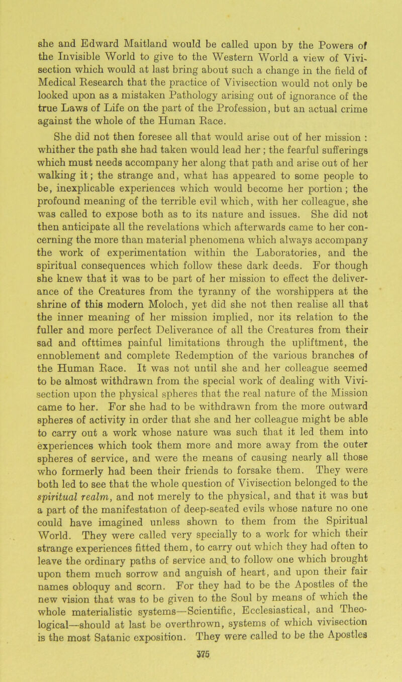 she and Edward Maitland would be called upon by the Powers of the Invisible World to give to the Western World a view of Vivi- section which would at last bring about such a change in the field of Medical Research that the practice of Vivisection would not only be looked upon as a mistaken Pathology arising out of ignorance of the true Laws of Life on the part of the Profession, but an actual crime against the whole of the Human Race. She did not then foresee all that would arise out of her mission : w'hither the path she had taken would lead her ; the fearful sufferings which must needs accompany her along that path and arise out of her walking it; the strange and, what has appeared to some people to be, inexplicable experiences which would become her portion; the profound meaning of the terrible evil which, with her colleague, she was called to expose both as to its nature and issues. She did not then anticipate all the revelations which afterwards came to her con- cerning the more than material phenomena which always accompany the work of experimentation within the Laboratories, and the spiritual consequences which follow these dark deeds. For though she knew that it was to be part of her mission to effect the deliver- ance of the Creatures from the tyranny of the worshippers at the shrine of this modern Moloch, yet did she not then realise all that the inner meaning of her mission implied, nor its relation to the fuller and more perfect Deliverance of all the Creatures from their sad and ofttimes painful limitations through the upliftment, the ennoblement and complete Redemption of the various branches of the Human Race. It was not until she and her colleague seemed to be almost withdrawn from the special work of dealing with Vivi- section upon the physical spheres that the real nature of the Mission came to her. For she had to be withdrawn from the more outward spheres of activity in order that she and her colleague might be able to carry out a work whose nature was such that it led them into experiences which took them more and more away from the outer spheres of service, and were the means of causing nearly all those who formerly had been their friends to forsake them. They were both led to see that the whole question of Vivisection belonged to the spiritual realm, and not merely to the physical, and that it was but a part of the manifestation of deep-seated evils whose nature no one could have imagined unless shown to them from the Spiritual World. They were called very specially to a work for which their strange experiences fitted them, to carry out which they had often to leave the ordinary paths of service and to follow one which brought upon them much sorrow and anguish of heart, and upon their fair names obloquy and scorn. For they had to be the Apostles of the new vision that was to be given to the Soul by means of which the whole materialistic systems—Scientific, Ecclesiastical, and Theo- logical—should at last be overthrown, systems of which vivisection is the most Satanic exposition. They were called to be the Apostles