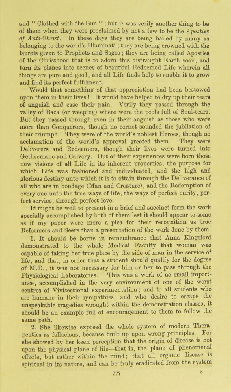 and “ Clothed with the Sun ” ; but it was verily another thing to be of them when they were proclaimed by not a few to be the Apostles of Anti-Christ. In these days they are being hailed by many as belonging to the world’s Illuminati; they are being crowned with the laurels given to Prophets and Sages; they are being called Apostles of the Christhood that is to adorn this distraught Earth soon, and turn its planes into scenes of beautiful Redeemed Life wherein all things are pure and good, and all Life finds help to enable it to grow and find its perfect fulfilment. Would that something of that appreciation had been bestowed upon them in their lives ! It would have helped to dry up their tears of anguish and ease their pain. Verily they passed through the valley of Baca (or weeping) where were the pools full of Soul-tears. But they passed through even in their anguish as those who were more than Conquerors, though no cornet sounded the jubilation of their triumph. They were of the world’s noblest Heroes, though no acclamation of the -world’s approval greeted them. They were Deliverers and Redeemers, though their lives were turned into Gethsemane and Calvary. Out of their experiences were born those new visions of all Life in its inherent properties, the purpose for which Life was fashioned and individuated, and the high and glorious destiny unto which it is to attain through the Deliverance of all who are in bondage (Man and Creature), and the Redemption of every one unto the true ways of life, the ways of perfect purity, per- fect service, through perfect love. It might be well to present in a brief and succinct form the work specially accomplished by both of them lest it should appear to some as if my paper were more a plea for their recognition as true Reformers and Seers than a presentation of the work done by them. 1. It should be borne in remembrance that Anna Kingsford demonstrated to the whole Medical Faculty that woman was capable of taking her true place by the side of man in the service of life, and that, in order that a student should qualify for the degree of M.D., it was not necessary for him or her to pass through the Physiological Laboratories. This was a work of no small import- ance, accomplished in the very environment of one of the worst centres of Vivisectional experimentation; and to all students who are humane in their sympathies, and who desire to escape the unspeakable tragedies wrought within the demonstration classes, it should be an example full of encouragement to them to follow the same path. 2. She likewise exposed the whole system of modern Thera- peutics as fallacious, because built up upon wrong principles. For she showed by her keen perception that the origin of disease is not upon the physical plane of life—that is, the plane of phenomenal effects, but rather within the mind; that all organic disease is spiritual in its nature, and can be truly eradicated from the system z
