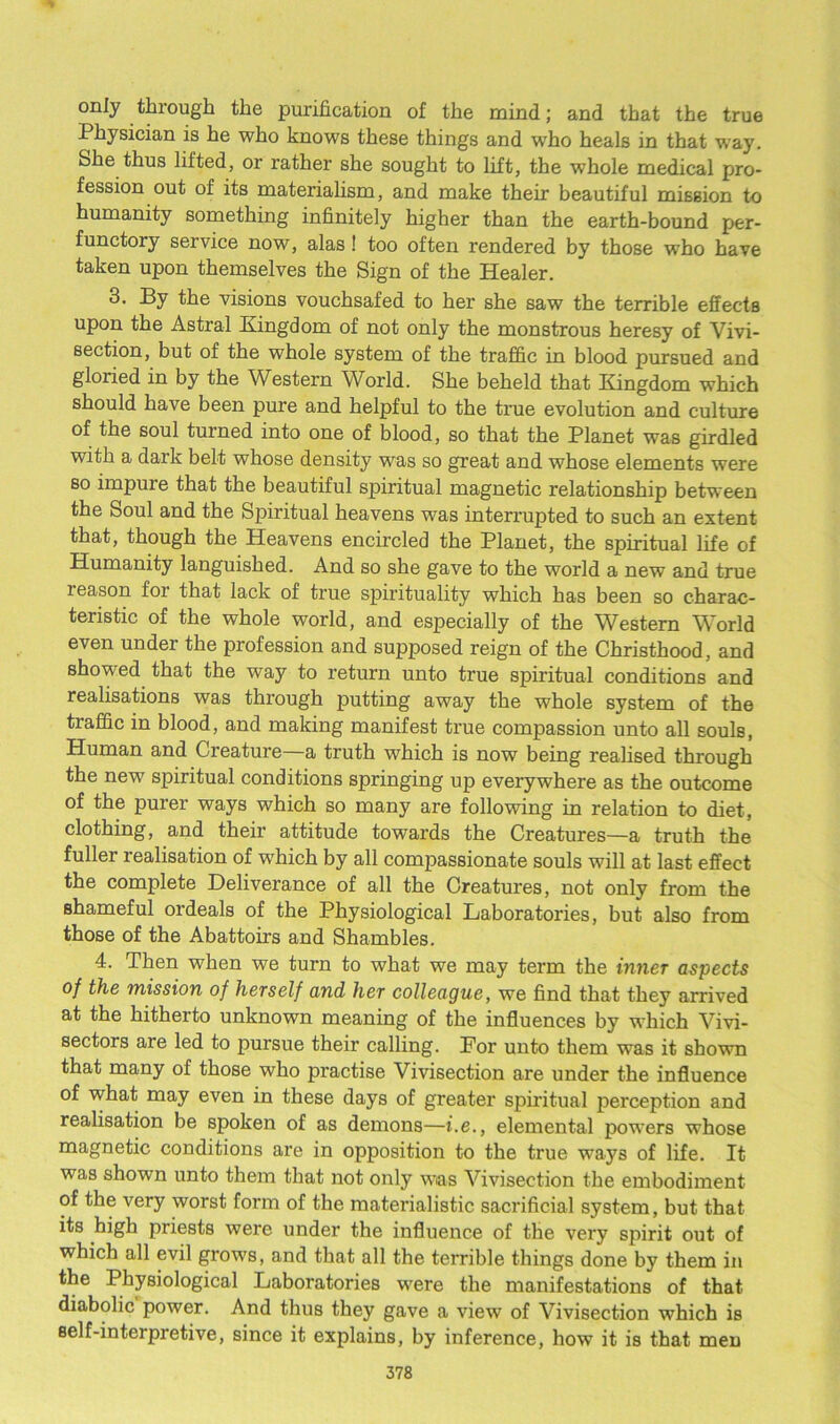 only through the purification of the mind; and that the true Physician is he who knows these things and who heals in that way. She thus lifted, or rather she sought to lift, the whole medical pro- fession out of its materialism, and make their beautiful mission to humanity something infinitely higher than the earth-bound per- functory seivice now, alas ! too often rendered by those who have taken upon themselves the Sign of the Healer. 3. By the visions vouchsafed to her she saw the terrible effects upon the Astral Kingdom of not only the monstrous heresy of Vivi- section, but of the whole system of the traffic in blood pursued and gloried in by the Western World. She beheld that Kingdom which should have been pure and helpful to the true evolution and culture of the soul turned into one of blood, so that the Planet was girdled with a dark belt whose density was so great and whose elements were so impure that the beautiful spiritual magnetic relationship between the Soul and the Spiritual heavens was interrupted to such an extent that, though the Heavens encircled the Planet, the spiritual life of Humanity languished. And so she gave to the world a new and true reason for that lack of true spirituality which has been so charac- teristic of the whole world, and especially of the Western World even under the profession and supposed reign of the Christhood, and showed that the way to return unto true spiritual conditions and realisations was through putting away the whole system of the traffic in blood, and making manifest true compassion unto all souls, Human and Creature—a truth which is now being realised through the new spiritual conditions springing up everywhere as the outcome of the purer ways which so many are following in relation to diet, clothing, and their attitude towards the Creatures—a truth the fuller realisation of which by all compassionate souls will at last effect the complete Deliverance of all the Creatures, not only from the shameful ordeals of the Physiological Laboratories, but also from those of the Abattoirs and Shambles. 4. Then when we turn to what we may term the inner aspects of the mission of herself and her colleague, we find that they arrived at the hitherto unknown meaning of the influences by which Vivi- sectors are led to pursue their calling. For unto them was it shown that many of those who practise Vivisection are under the influence of what may even in these days of greater spiritual perception and realisation be spoken of as demons—i.e., elemental powers whose magnetic conditions are in opposition to the true ways of life. It was shown unto them that not only was Vivisection the embodiment of the very worst form of the materialistic sacrificial system, but that its high priests were under the influence of the very spirit out of which all evil grows, and that all the terrible things done by them in the Physiological Laboratories were the manifestations of that diabolic power. And thus they gave a view of Vivisection which is self-interpretive, since it explains, by inference, how it is that men