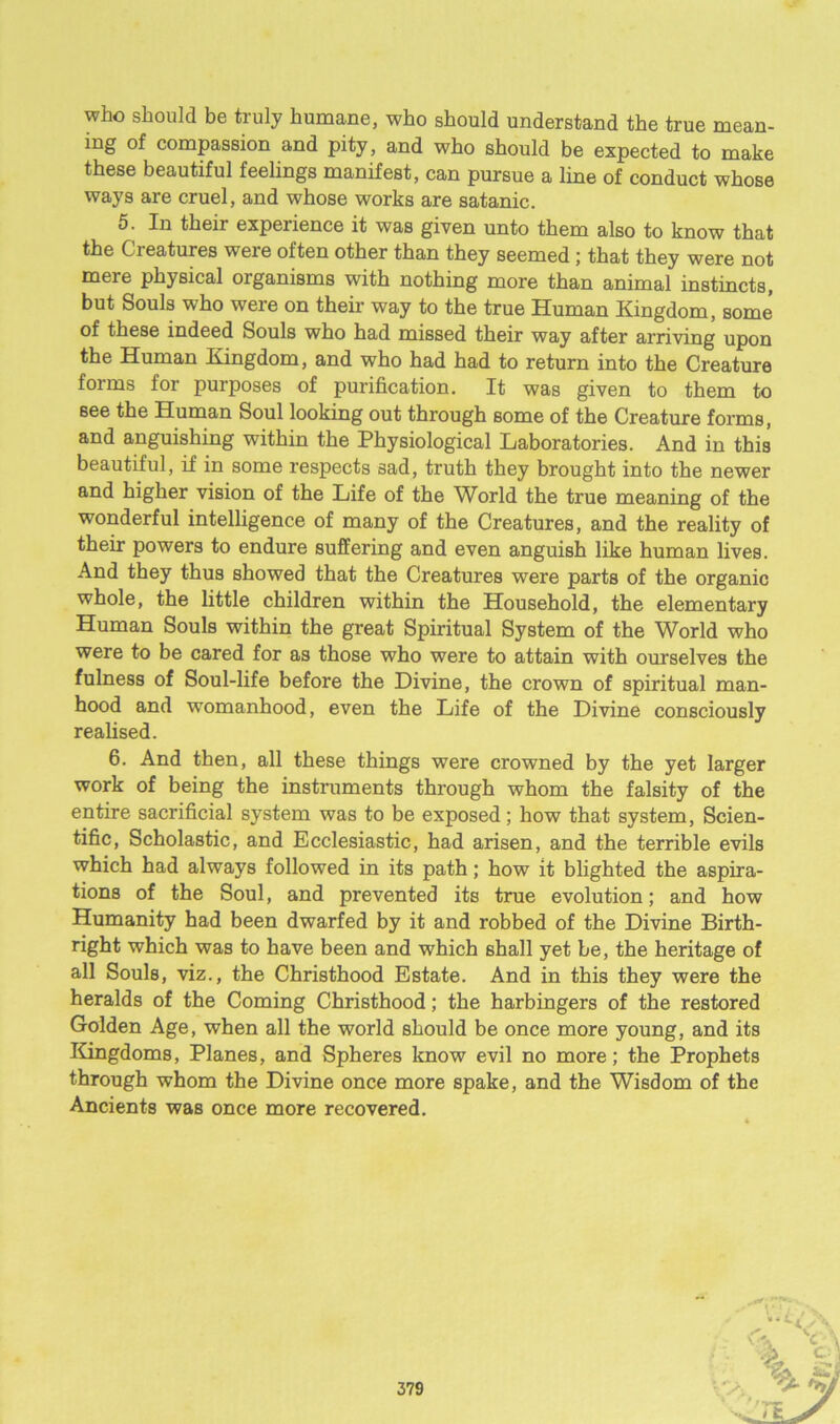 who should be truly humane, who should understand the true mean- ing of compassion and pity, and who should be expected to make these beautiful feelings manifest, can pursue a line of conduct whose ways are cruel, and whose works are satanic. 5. In their experience it was given unto them also to know that the Creatures were often other than they seemed; that they were not mere physical organisms with nothing more than animal instincts, but Souls who were on their way to the true Human Kingdom, some of these indeed Souls who had missed their way after arriving upon the Human Kingdom, and who had had to return into the Creature forms for purposes of purification. It was given to them to see the Human Soul looking out through some of the Creature forms, and anguishing within the Physiological Laboratories. And in this beautiful, if in some respects sad, truth they brought into the newer and higher vision of the Life of the World the true meaning of the wonderful intelligence of many of the Creatures, and the reality of their powers to endure suffering and even anguish like human lives. And they thus showed that the Creatures were parts of the organic whole, the little children within the Household, the elementary Human Souls within the great Spiritual System of the World who were to be cared for as those who were to attain with ourselves the fulness of Soul-life before the Divine, the crown of spiritual man- hood and womanhood, even the Life of the Divine consciously realised. 6. And then, all these things were crowned by the yet larger work of being the instruments through whom the falsity of the entire sacrificial system was to be exposed; how that system, Scien- tific, Scholastic, and Ecclesiastic, had arisen, and the terrible evils which had always followed in its path; how it blighted the aspira- tions of the Soul, and prevented its true evolution; and how Humanity had been dwarfed by it and robbed of the Divine Birth- right which was to have been and which shall yet be, the heritage of all Souls, viz., the Christhood Estate. And in this they were the heralds of the Coming Christhood; the harbingers of the restored Golden Age, when all the world should be once more young, and its Kingdoms, Planes, and Spheres know evil no more; the Prophets through whom the Divine once more spake, and the Wisdom of the Ancients was once more recovered.