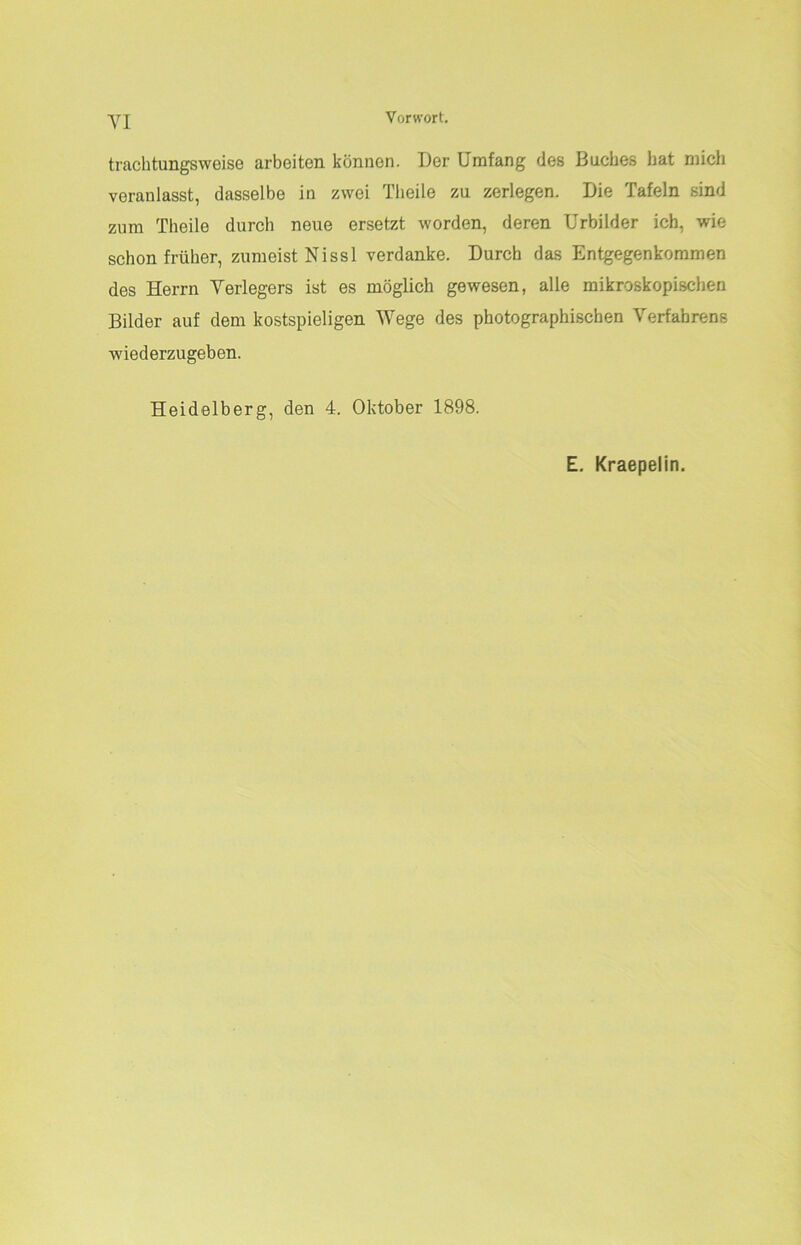 VI Vorwort. trachtungsweise arbeiten können. Der Umfang des Buches hat mich veranlasst, dasselbe in zwei Tlieile zu zerlegen. Die Tafeln sind zum Theile durch neue ersetzt worden, deren Urbilder ich, wie schon früher, zumeist Nissl verdanke. Durch das Entgegenkommen des Herrn Verlegers ist es möglich gewesen, alle mikroskopischen Bilder auf dem kostspieligen Wege des photographischen Verfahrens wiederzugeben. Heidelberg, den 4. Oktober 1898. E. Kraepelin.