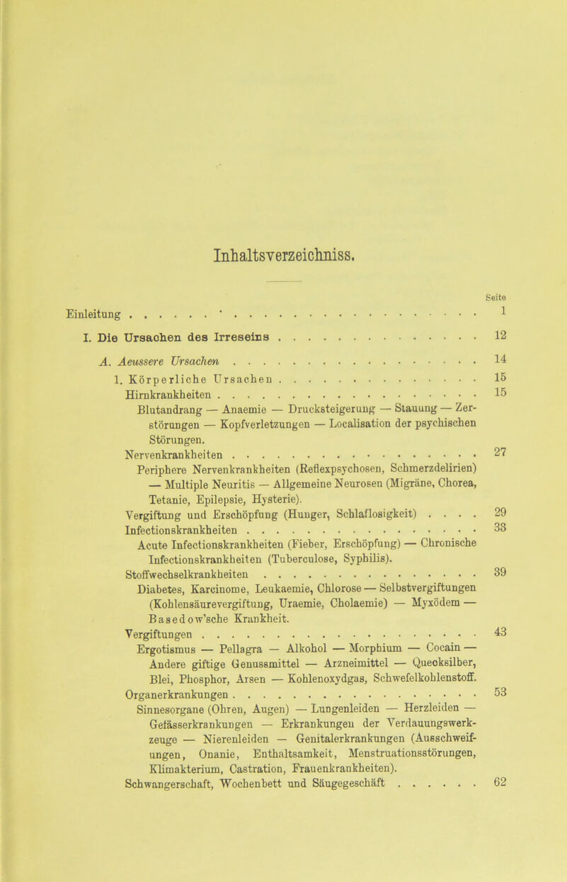 InhaltsveTzeiclmiss. Einleitung ‘ I. Die Ursachen des Irreseins A. Aeussere Ursachen 1. Körperliche Ursachen Hirnkrankheiten Blutandrang — Anaemie — Drucksteigerung — Stauung — Zer- störungen — Kopfverletzungen — Localisation der psychischen Störungen. Nervenkrankheiten Periphere Nervenkrankheiten (Keflexpsychosen, Schmerzdelirien) — Multiple Neuritis — Allgemeine Neurosen (Migräne, Chorea, Tetanie, Epilepsie, Hysterie). Vergiftung und Erschöpfung (Hunger, Schlaflosigkeit) . . . . Infectionskrankheiten Acute Infectionskrankheiten (Fieber, Erschöpfung) — Chronische Infectionskrankheiten (Tuberculose, Syphilis). Stoffwechselkrankheiten Diabetes, Karcinome, Leukaemie, Chlorose — Selbstvergiftungen (Kohlensäurevergiftung, Uraemie, Cholaemie) — Myxödem — Basedow’sche Krankheit. Vergiftungen Ergotismus — Pellagra — Alkohol — Morphium — Cocain — Andere giftige Genussmittel — Arzneimittel — Quecksilber, Blei, Phosphor, Arsen — Kohlenoxydgas, Schwefelkohlenstoff. Organerkrankungen Sinnesorgane (Ohren, Augen) — Lungenleiden — Herzleiden — Gelässerkrankungen — Erkrankungen der Verdauungswerk- zeuge — Nierenleiden — Genitalerkrankungen (Ausschweif- ungen, Onanie, Enthaltsamkeit, Menstruationsstörungen, Klimakterium, Castration, Frauenkrankheiten). Schwangerschaft, Wochenbett und Säugegeschäft Seite 1 12 14 15 15 27 29 33 39 43 53 62