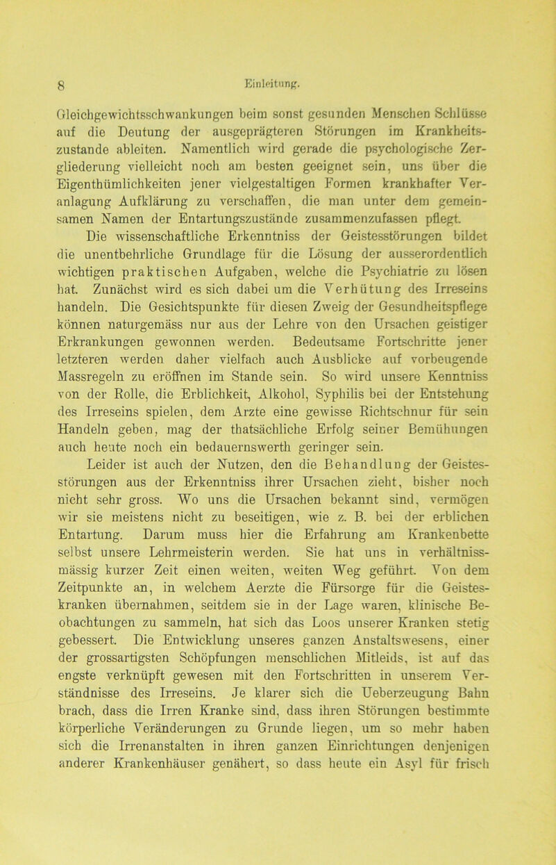 Gleichgewichtsschwankungen beim sonst gesunden Menschen Schlüsse auf die Deutung der ausgeprägteren Störungen im Krankheits- zustande ableiten. Namentlich wird gerade die psychologische Zer- gliederung vielleicht noch am besten geeignet sein, uns über die Eigenthümlichkeiten jener vielgestaltigen Formen krankhafter Ver- anlagung Aufklärung zu verschaffen, die man unter dem gemein- samen Namen der Entartungszustände zusammenzufassen pflegt. Die wissenschaftliche Erkenntniss der Geistesstörungen bildet die unentbehrliche Grundlage für die Lösung der ausserordentlich wichtigen praktischen Aufgaben, welche die Psychiatrie zu lösen hat. Zunächst wird es sich dabei um die Verhütung des Irreseins handeln. Die Gesichtspunkte für diesen Zweig der Gesundheitspflege können naturgemäss nur aus der Lehre von den Ursachen geistiger Erkrankungen gewonnen werden. Bedeutsame Fortschritte jener letzteren werden daher vielfach auch Ausblicke auf vorbeugende Massregeln zu eröffnen im Stande sein. So wird unsere Kenntniss von der Rolle, die Erblichkeit, Alkohol, Syphilis bei der Entstehung des Irreseins spielen, dem Arzte eine gewisse Richtschnur für sein Handeln geben, mag der thatsächliche Erfolg seiner Bemühungen auch heute noch ein bedauernswerth geringer sein. Leider ist auch der Nutzen, den die Behandlung der Geistes- störungen aus der Erkenntniss ihrer Ursachen zieht, bisher noch nicht sehr gross. Wo uns die Ursachen bekannt sind, vermögen wir sie meistens nicht zu beseitigen, wie z. B. bei der erblichen Entartung. Darum muss hier die Erfahrung am Krankenbette selbst unsere Lehrmeisterin werden. Sie hat uns in verhältniss- mässig kurzer Zeit einen weiten, weiten Weg geführt. Von dem Zeitpunkte an, in welchem Aerzte die Fürsorge für die Geistes- kranken übernahmen, seitdem sie in der Lage waren, klinische Be- obachtungen zu sammeln, hat sich das Loos unserer Kranken stetig gebessert. Die Entwicklung unseres ganzen Anstaltswesens, einer der grossartigsten Schöpfungen menschlichen Mitleids, ist auf das engste verknüpft gewesen mit den Fortschritten in unserem Ver- ständnisse des Irreseins. Je klarer sich die Ueberzeugung Bahn brach, dass die Irren Kranke sind, dass ihren Störungen bestimmte körperliche Veränderungen zu Grunde liegen, um so mehr haben sich die Irrenanstalten in ihren ganzen Einrichtungen denjenigen anderer Krankenhäuser genähert, so dass heute ein Asyl für frisch