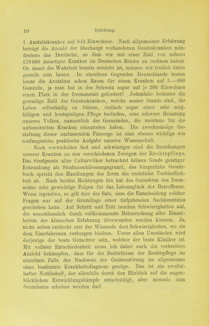 1 Anstaltskrankor auf 813 Einwohner. Nach allgemeiner Erfahrung beträgt die Anzahl der überhaupt vorhandenen Geisteskranken min- destens das Dreifache, so dass wir mit einer Zahl von nahezu 170 000 derartiger Kranker im Deutschen Reiche zu rechnen haben. Ob damit die Wahrheit bereits erreicht ist, müssen wir freilich dahin gestellt sein lassen. In einzelnen Gegenden Deutschlands bieten heute die Anstalten schon Raum für einen Kranken auf 5—600 Gesunde, ja man hat in der Schweiz sogar auf je 200 Einwohner einen Platz in der Irrenanstalt gefordert! Jedenfalls bedeutet die gewaltige Zahl der Geisteskranken, welche ausser Stande sind, ihr Leben selbständig zu führen, vielfach sogar einer sehr sorg- fältigen und kostspieligen Pflege bedürfen, eine schwere Belastung unseres Volkes, namentlich der Gemeinden, die meistens für die unbemittelten Kranken einzutreten haben. Die zweckmässige Ge- staltung dieser umfassenden Fürsorge ist eine ebenso wichtige wie umfangreiche praktische Aufgabe unserer Wissenschaft. Noch verwickelter fast und schwieriger sind die Beziehungen unserer Kranken zu den verschiedenen Zweigen der Rechtspflege. Das Strafgesetz aller Culturvölker betrachtet höhere Grade geistiger Erkrankung als Strafausschliessungsgrund; das bürgerliche Gesetz- buch spricht den Handlungen des Irren die rechtliche Verbindlich- keit ab. Nach beiden Richtungen hin hat das Gutachten des Irren- arztes sehr gewichtige Folgen für das Lebensglück der Betroffenen. Wenn irgendwo, so gilt hier der Satz, dass die Entscheidung solcher Fragen nur auf der Grundlage einer tiefgehenden Sachkenntniss geschehen kann. Auf Schritt und Tritt tauchen Schwierigkeiten auf. die ausschliesslich durch vollkommenste Beherrschung aller Einzel- heiten der klinischen Erfahrung überwunden werden können. Ja, nicht selten entdeckt erst der Wissende dort Schwierigkeiten, wo sie dem Unerfahrenen verborgen bleiben. Unter allen Umständen wird derjenige der beste Gutachter sein, welcher der beste Kliniker ist. Mit vollster Entschiedenheit muss ich daher auch die verbreitete Ansicht bekämpfen, dass für die Bedürfnisse der Rechtspflege im einzelnen Falle der Nachweis der Geistesstörung im allgemeinen ohne bestimmte Krankheitsdiagnose genüge. Das ist ein zweifel- hafter Nothbehelf, der allenfalls durch den Hinblick auf die augen- blicklichen Entwicklungskämpfe entschuldigt, aber niemals zum Grundsätze erhoben werden darf.