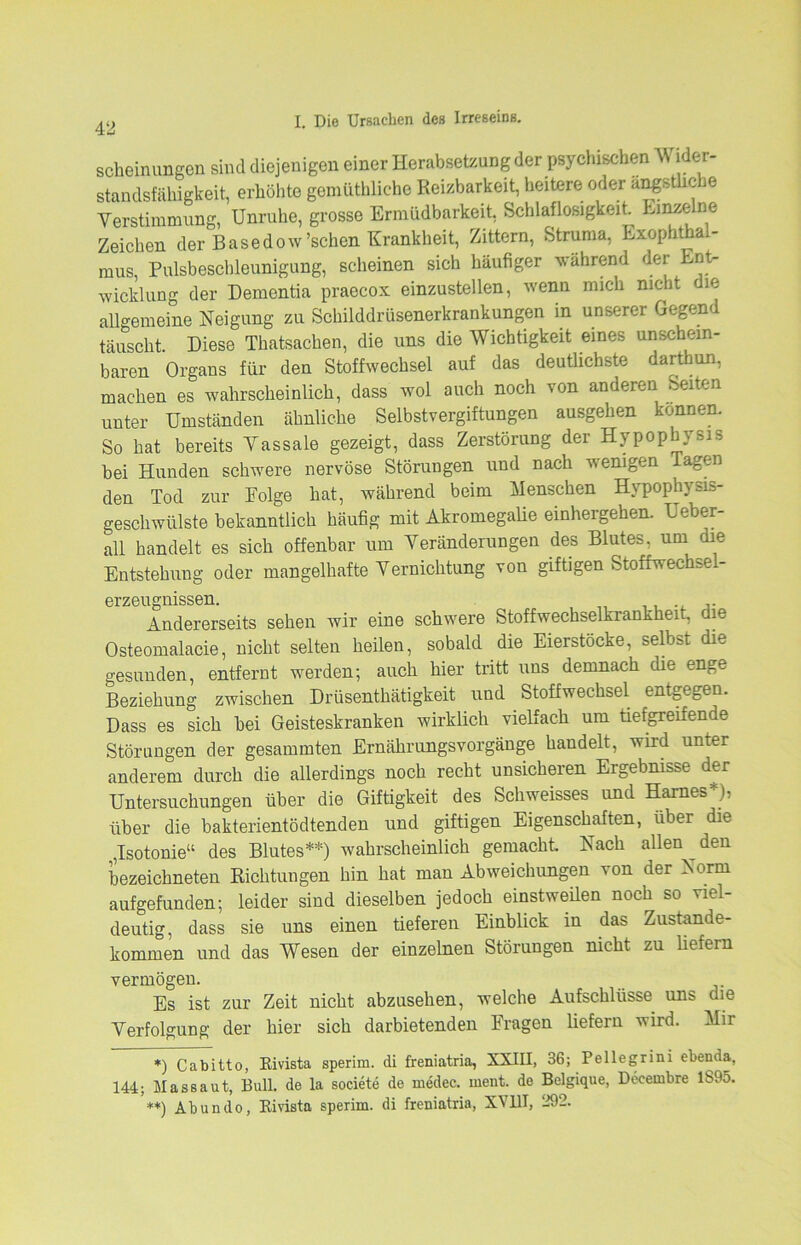 scheinungen sind diejenigen einet Herabsetzung der psychischen Wider- Standsfähigkeit, erhöhte gemüthliche Reizbarkeit, heitere oder angstlic 16 Verstimmung, Unruhe, grosse Ermüdbarkeit, Schlaflosigkeit. Einzelne Zeichen der Basedow'sehen Krankheit, Zittern, Struma, Exophthal- mus, Pulsbeschleunigung, scheinen sich häufiger wahrend der Ent- wicklung der Dementia praecox einzustellen, wenn mich nicht die allgemeine Neigung zu Schilddrüsenerkrankungen in unserer Gegend täuscht. Diese Thatsachen, die uns die Wichtigkeit eines unschein- baren Organs für den Stoffwechsel auf das deutlichste darthun, machen es wahrscheinlich, dass wol auch noch von anderen Seiten unter Umständen ähnliche Selbstvergiftungen ausgehen können. So hat bereits Vassale gezeigt, dass Zerstörung der Hypophysis bei Hunden schwere nervöse Störungen und nach wenigen lagen den Tod zur Folge hat, während beim Menschen Hypophysis- geschwülste bekanntlich häufig mit Akromegalie einhergehen. Ueber- all handelt es sich offenbar um Veränderungen des Blutes, um die Entstehung oder mangelhafte Vernichtung von giftigen Stoffwechsel- erzeugnissen. Andererseits sehen wir eine schwere Stoffwechselkrankheit, die Osteomalacie, nicht selten heilen, sobald die Eierstocke, selbst die gesunden, entfernt werden; auch hier tritt uns demnach die enge Beziehung zwischen Drüsenthätigkeit und Stoffwechsel entgegen. Dass es sich bei Geisteskranken wirklich vielfach um tiefgreifende Störungen der gesammten Ernährungsvorgänge handelt, wird unter anderem durch die allerdings noch recht unsicheren Ergebnisse der Untersuchungen über die Giftigkeit des Schweisses und Harnes*), über die bakterientödtenden und giftigen Eigenschaften, über die ,Isotonie“ des Blutes**) wahrscheinlich gemacht. Nach allen den bezeichnten Richtungen hin hat man Abweichungen von der Norm aufgefunden; leider sind dieselben jedoch einstweilen noch so viel- deutig, dass sie uns einen tieferen Einblick in das Zustande- kommen und das Wesen der einzelnen Störungen nicht zu liefern vermögen. Es ist zur Zeit nicht abzusehen, welche Aufschlüsse uns die Verfolgung der hier sich darbietenden Fragen liefern wird. Mir *) Cabitto, Rivista sperim. di freniatria, XXIII, 36; Pelle gr in i ebenda, 144; Massaut, Bull, de la societe de medec. ment, de Belgique, Deeeinbre 1S95. **) Abundo, Rivista sperim. di freniatria, XV111, 292.