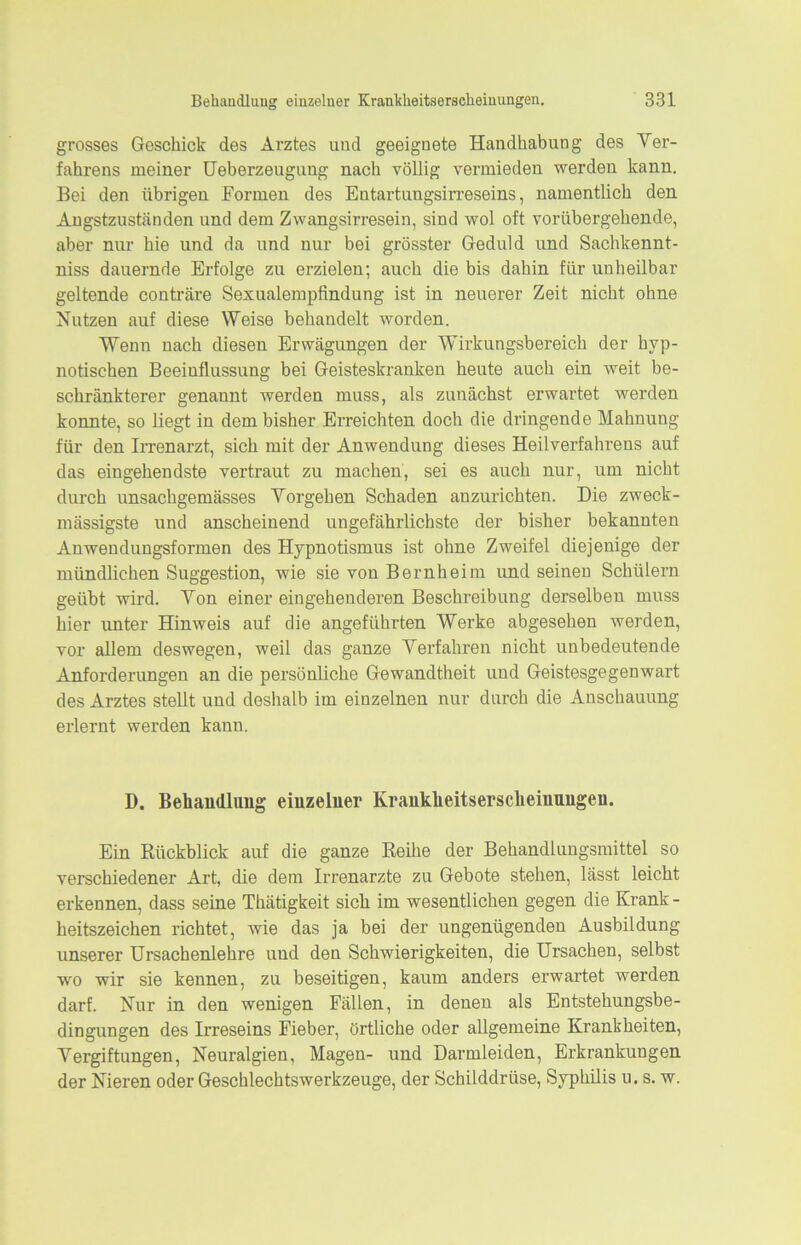 grosses Geschick des Arztes und geeignete Handhabung des Ver- fahrens meiner Ueberzeuguug nach völlig vermieden werden kann. Bei den übrigen Formen des Eutartungsirreseins, namentlich den Angstzuständen und dem Zwangsirresein, sind wol oft vorübergehende, aber nur hie und da und nur bei grösster Geduld und Sachkennt- nis dauernde Erfolge zu erzielen; auch die bis dahin für unheilbar geltende conträre Sexualempfindung ist in neuerer Zeit nicht ohne Nutzen auf diese Weise behandelt worden. Wenn nach diesen Erwägungen der Wirkungsbereich der hyp- notischen Beeinflussung bei Geisteskranken heute auch ein weit be- schränkterer genannt werden muss, als zunächst erwartet werden konnte, so liegt in dem bisher Erreichten doch die dringende Mahnung für den Irrenarzt, sich mit der Anwendung dieses Heilverfahrens auf das eingehendste vertraut zu machen, sei es auch nur, um nicht durch unsachgemässes Vorgehen Schaden anzurichten. Die zweck - mässigste und anscheinend ungefährlichste der bisher bekannten Anwendungsformen des Hypnotismus ist ohne Zweifel diejenige der mündlichen Suggestion, wie sie von Bernheim und seinen Schülern geübt wird. Von einer eingehenderen Beschreibung derselben muss hier unter Hinweis auf die angeführten Werke abgesehen werden, vor allem deswegen, weil das ganze Verfahren nicht unbedeutende Anforderungen an die persönliche Gewandtheit und Geistesgegenwart des Arztes stellt und deshalb im einzelnen nur durch die Anschauung erlernt werden kann. D. Behandlung einzelner Krankheitserscheinnngeu. Ein Rückblick auf die ganze Reihe der Behandlungsmittel so verschiedener Art, die dem Irrenarzte zu Gebote stehen, lässt leicht erkennen, dass seine Thätigkeit sich im wesentlichen gegen die Krank - heitszeichen richtet, wie das ja bei der ungenügenden Ausbildung unserer Ursachenlehre und den Schwierigkeiten, die Ursachen, selbst wo wir sie kennen, zu beseitigen, kaum anders erwartet werden darf. Nur in den wenigen Fällen, in denen als Entstehungsbe- dingungen des Irreseins Fieber, örtliche oder allgemeine Krankheiten, Vergiftungen, Neuralgien, Magen- und Darmleiden, Erkrankungen der Nieren oder Geschlechtswerkzeuge, der Schilddrüse, Syphilis u. s. w.